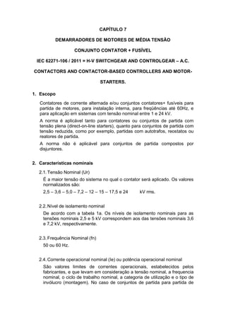 CAPÍTULO 7
DEMARRADORES DE MOTORES DE MÉDIA TENSÃO
CONJUNTO CONTATOR + FUSÍVEL
IEC 62271-106 / 2011 = H-V SWITCHGEAR AND CONTROLGEAR – A.C.
CONTACTORS AND CONTACTOR-BASED CONTROLLERS AND MOTOR-
STARTERS.
1. Escopo
Contatores de corrente alternada e/ou conjuntos contatores+ fusíveis para
partida de motores, para instalação interna, para freqüências até 60Hz, e
para aplicação em sistemas com tensão nominal entre 1 e 24 kV.
A norma é aplicável tanto para contatores ou conjuntos de partida com
tensão plena (direct-on-line starters), quanto para conjuntos de partida com
tensão reduzida, como por exemplo, partidas com autotrafos, reostatos ou
reatores de partida.
A norma não é aplicável para conjuntos de partida compostos por
disjuntores.
2. Características nominais
2.1.Tensão Nominal (Ur)
É a maior tensão do sistema no qual o contator será aplicado. Os valores
normalizados são:
2,5 – 3,6 – 5,0 – 7,2 – 12 – 15 – 17,5 e 24 kV rms.
2.2.Nível de isolamento nominal
De acordo com a tabela 1a. Os níveis de isolamento nominais para as
tensões nominais 2,5 e 5 kV correspondem aos das tensões nominais 3,6
e 7,2 kV, respectivamente.
2.3.Frequência Nominal (fn)
50 ou 60 Hz.
2.4.Corrente operacional nominal (Ie) ou potência operacional nominal
São valores limites de correntes operacionais, estabelecidos pelos
fabricantes, e que levam em consideração a tensão nominal, a frequencia
nominal, o ciclo de trabalho nominal, a categoria de utilização e o tipo de
invólucro (montagem). No caso de conjuntos de partida para partida de
 