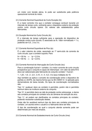 um motor com tensão plena, Ie pode ser substituída pela potência
operacional nominal do motor.
2.5.Corrente Nominal Suportável de Curta Duração (Ik)
É a maior corrente rms que o contator consegue conduzir durante um
intervalo de tempo curto, suficiente para o dispositivo externo de proteção
contra curto circuito operar. Os valores são estabelecidos pelos
fabricantes.
2.6.Duração Nominal do Curto Circuito (tk)
É o intervalo de tempo suficiente para a operação do dispositivo de
proteção contra curto circuito. É associado ao Ik. Valor normalizado = 1 s,
podendo ser 0,5 , 2 ou 3 s.
2.7.Corrente Nominal Suportável de Pico (Ip)
É o valor máximo de crista, associado ao 1º semi-ciclo da corrente de
curto circuito, que o contator suporta. Para
fn = 50 Hz  Ip = 2,5 Ik.
fn = 60 Hz  Ip = 2,6 Ik.
2.8.Corrente Nominal de Interrupção de Curto Circuito (Isc)
Para a combinação fusível + contator, é a maior corrente de curto circuito
prospectiva que o conjunto é capaz de interromper. Um valor da série R10
deve ser selecionado pelo fabricante do conjunto contator + fusível :
1 ; 1,25 ; 1,6 ; 2 ; 2,5 ; 3,15 ; 4 ; 5 ; 6,3 ; 8 e seus múltiplos de 10.
Aqui também se aplica o conceito de coordenação entre o dispositivo de
partida e o SCPD, da mesma forma que na IEC 60947.4.1 é aplicado para
demarradores de baixa tensão. Os tipos de coordenação normalizados
são:
Tipo “a”; qualquer dano ao contator é permitido, porém não é permitido
nenhum dano ao invólucro externo do conjunto.
Tipo “b”; é permitido dano ao relé de proteção contra sobrecarga e danos
aos contatos principais do contator e/ou às câmaras de extinção de arco.
Tipo “c”; só podem ser danificados os contatos principais do contator,
podendo necessitar substituição destes.
Onde não for aceitável nenhum tipo de dano aos contatos principais do
contator, um acordo entre o usuário e o fabricante deve ser feito.
O tipo de coordenação ao qual o conjunto atende somente pode ser
determinado por meio de ensaios.
2.9.Corrente Nominal de Estabelecimento de Curto Circuito (Ima)
 