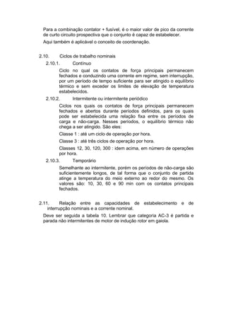 Para a combinação contator + fusível, é o maior valor de pico da corrente
de curto circuito prospectiva que o conjunto é capaz de estabelecer.
Aqui também é aplicável o conceito de coordenação.
2.10. Ciclos de trabalho nominais
2.10.1. Contínuo
Ciclo no qual os contatos de força principais permanecem
fechados e conduzindo uma corrente em regime, sem interrupção,
por um período de tempo suficiente para ser atingido o equilíbrio
térmico e sem exceder os limites de elevação de temperatura
estabelecidos.
2.10.2. Intermitente ou intermitente periódico
Ciclos nos quais os contatos de força principais permanecem
fechados e abertos durante períodos definidos, para os quais
pode ser estabelecida uma relação fixa entre os períodos de
carga e não-carga. Nesses períodos, o equilíbrio térmico não
chega a ser atingido. São eles:
Classe 1 : até um ciclo de operação por hora.
Classe 3 : até três ciclos de operação por hora.
Classes 12, 30, 120, 300 : idem acima, em número de operações
por hora.
2.10.3. Temporário
Semelhante ao intermitente, porém os períodos de não-carga são
suficientemente longos, de tal forma que o conjunto de partida
atinge a temperatura do meio externo ao redor do mesmo. Os
valores são: 10, 30, 60 e 90 min com os contatos principais
fechados.
2.11. Relação entre as capacidades de estabelecimento e de
interrupção nominais e a corrente nominal.
Deve ser seguida a tabela 10. Lembrar que categoria AC-3 é partida e
parada não intermitentes de motor de indução rotor em gaiola.
 