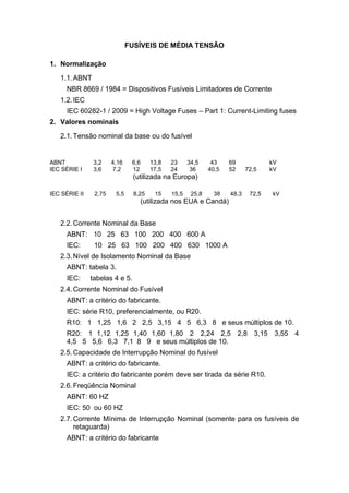 FUSÍVEIS DE MÉDIA TENSÃO
1. Normalização
1.1.ABNT
NBR 8669 / 1984 = Dispositivos Fusíveis Limitadores de Corrente
1.2.IEC
IEC 60282-1 / 2009 = High Voltage Fuses – Part 1: Current-Limiting fuses
2. Valores nominais
2.1.Tensão nominal da base ou do fusível
ABNT 3,2 4,16 6,6 13,8 23 34,5 43 69 kV
IEC SÉRIE I 3,6 7,2 12 17,5 24 36 40,5 52 72,5 kV
(utilizada na Europa)
IEC SÉRIE II 2,75 5,5 8,25 15 15,5 25,8 38 48,3 72,5 kV
(utilizada nos EUA e Candá)
2.2.Corrente Nominal da Base
ABNT: 10 25 63 100 200 400 600 A
IEC: 10 25 63 100 200 400 630 1000 A
2.3.Nível de Isolamento Nominal da Base
ABNT: tabela 3.
IEC: tabelas 4 e 5.
2.4.Corrente Nominal do Fusível
ABNT: a critério do fabricante.
IEC: série R10, preferencialmente, ou R20.
R10: 1 1,25 1,6 2 2,5 3,15 4 5 6,3 8 e seus múltiplos de 10.
R20: 1 1,12 1,25 1,40 1,60 1,80 2 2,24 2,5 2,8 3,15 3,55 4
4,5 5 5,6 6,3 7,1 8 9 e seus múltiplos de 10.
2.5.Capacidade de Interrupção Nominal do fusível
ABNT: a critério do fabricante.
IEC: a critério do fabricante porém deve ser tirada da série R10.
2.6.Freqüência Nominal
ABNT: 60 HZ
IEC: 50 ou 60 HZ
2.7.Corrente Mínima de Interrupção Nominal (somente para os fusíveis de
retaguarda)
ABNT: a critério do fabricante
 