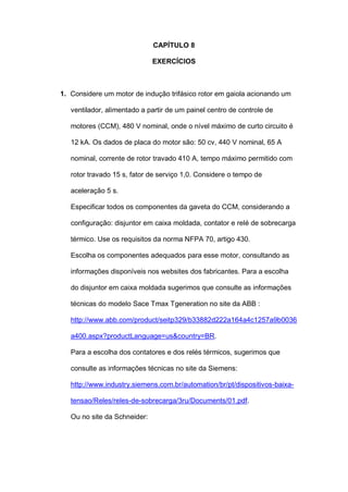 CAPÍTULO 8
EXERCÍCIOS
1. Considere um motor de indução trifásico rotor em gaiola acionando um
ventilador, alimentado a partir de um painel centro de controle de
motores (CCM), 480 V nominal, onde o nível máximo de curto circuito é
12 kA. Os dados de placa do motor são: 50 cv, 440 V nominal, 65 A
nominal, corrente de rotor travado 410 A, tempo máximo permitido com
rotor travado 15 s, fator de serviço 1,0. Considere o tempo de
aceleração 5 s.
Especificar todos os componentes da gaveta do CCM, considerando a
configuração: disjuntor em caixa moldada, contator e relé de sobrecarga
térmico. Use os requisitos da norma NFPA 70, artigo 430.
Escolha os componentes adequados para esse motor, consultando as
informações disponíveis nos websites dos fabricantes. Para a escolha
do disjuntor em caixa moldada sugerimos que consulte as informações
técnicas do modelo Sace Tmax Tgeneration no site da ABB :
http://www.abb.com/product/seitp329/b33882d222a164a4c1257a9b0036
a400.aspx?productLanguage=us&country=BR.
Para a escolha dos contatores e dos relés térmicos, sugerimos que
consulte as informações técnicas no site da Siemens:
http://www.industry.siemens.com.br/automation/br/pt/dispositivos-baixa-
tensao/Reles/reles-de-sobrecarga/3ru/Documents/01.pdf.
Ou no site da Schneider:
 