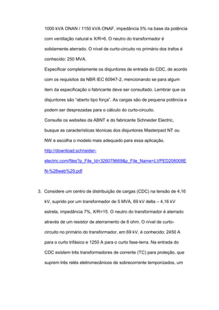 1000 kVA ONAN / 1150 kVA ONAF, impedância 5% na base da potência
com ventilação natural e X/R=6. O neutro do transformador é
solidamente aterrado. O nível de curto-circuito no primário dos trafos é
conhecido: 250 MVA.
Especificar completamente os disjuntores de entrada do CDC, de acordo
com os requisitos da NBR IEC 60947-2, mencionando se para algum
item da especificação o fabricante deve ser consultado. Lembrar que os
disjuntores são “aberto tipo força”. As cargas são de pequena potência e
podem ser desprezadas para o cálculo do curto-circuito.
Consulte os websites da ABNT e do fabricante Schneider Electric,
busque as características técnicas dos disjuntores Masterpact NT ou
NW e escolha o modelo mais adequado para essa aplicação.
http://download.schneider-
electric.com/files?p_File_Id=326079669&p_File_Name=LVPED208008E
N-%28web%29.pdf
3. Considere um centro de distribuição de cargas (CDC) na tensão de 4,16
kV, suprido por um transformador de 5 MVA, 69 kV delta – 4,16 kV
estrela, impedância 7%, X/R=15. O neutro do transformador é aterrado
através de um resistor de aterramento de 6 ohm. O nível de curto-
circuito no primário do transformador, em 69 kV, é conhecido: 2450 A
para o curto trifásico e 1250 A para o curto fase-terra. Na entrada do
CDC existem três transformadores de corrente (TC) para proteção, que
suprem três relés eletromecânicos de sobrecorrente temporizados, um
 