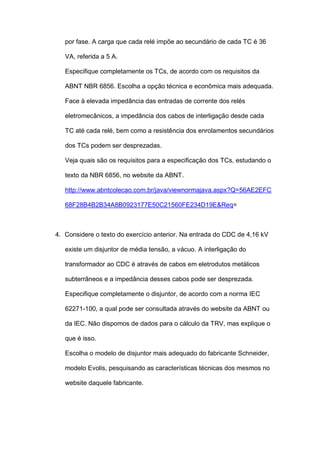 por fase. A carga que cada relé impõe ao secundário de cada TC é 36
VA, referida a 5 A.
Especifique completamente os TCs, de acordo com os requisitos da
ABNT NBR 6856. Escolha a opção técnica e econômica mais adequada.
Face à elevada impedância das entradas de corrente dos relés
eletromecânicos, a impedância dos cabos de interligação desde cada
TC até cada relé, bem como a resistência dos enrolamentos secundários
dos TCs podem ser desprezadas.
Veja quais são os requisitos para a especificação dos TCs, estudando o
texto da NBR 6856, no website da ABNT.
http://www.abntcolecao.com.br/java/viewnormajava.aspx?Q=56AE2EFC
68F28B4B2B34A8B0923177E50C21560FE234D19E&Req=
4. Considere o texto do exercício anterior. Na entrada do CDC de 4,16 kV
existe um disjuntor de média tensão, a vácuo. A interligação do
transformador ao CDC é através de cabos em eletrodutos metálicos
subterrâneos e a impedância desses cabos pode ser desprezada.
Especifique completamente o disjuntor, de acordo com a norma IEC
62271-100, a qual pode ser consultada através do website da ABNT ou
da IEC. Não dispomos de dados para o cálculo da TRV, mas explique o
que é isso.
Escolha o modelo de disjuntor mais adequado do fabricante Schneider,
modelo Evolis, pesquisando as características técnicas dos mesmos no
website daquele fabricante.
 