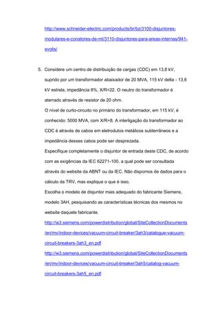 http://www.schneider-electric.com/products/br/bz/3100-disjuntores-
modulares-e-conatores-de-mt/3110-disjuntores-para-areas-internas/941-
evolis/
5. Considere um centro de distribuição de cargas (CDC) em 13,8 kV,
suprido por um transformador abaixador de 20 MVA, 115 kV delta - 13,8
kV estrela, impedância 8%, X/R=22. O neutro do transformador é
aterrado através de resistor de 20 ohm.
O nível de curto-circuito no primário do transformador, em 115 kV, é
conhecido: 5000 MVA, com X/R=8. A interligação do transformador ao
CDC é através de cabos em eletrodutos metálicos subterrâneos e a
impedância desses cabos pode ser desprezada.
Especifique completamente o disjuntor de entrada deste CDC, de acordo
com as exigências da IEC 62271-100, a qual pode ser consultada
através do website da ABNT ou da IEC. Não dispomos de dados para o
cálculo da TRV, mas explique o que é isso.
Escolha o modelo de disjuntor mais adequado do fabricante Siemens,
modelo 3AH, pesquisando as características técnicas dos mesmos no
website daquele fabricante.
http://w3.siemens.com/powerdistribution/global/SiteCollectionDocuments
/en/mv/indoor-devices/vacuum-circuit-breaker/3ah3/catalogue-vacuum-
circuit-breakers-3ah3_en.pdf
http://w3.siemens.com/powerdistribution/global/SiteCollectionDocuments
/en/mv/indoor-devices/vacuum-circuit-breaker/3ah5/catalog-vacuum-
circuit-breakers-3ah5_en.pdf
 