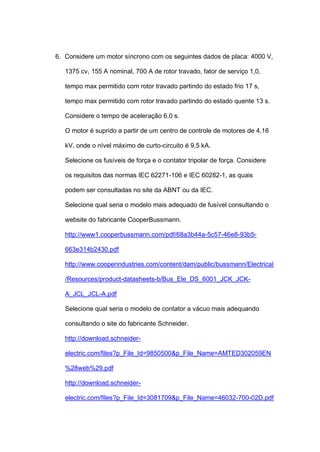 6. Considere um motor síncrono com os seguintes dados de placa: 4000 V,
1375 cv, 155 A nominal, 700 A de rotor travado, fator de serviço 1,0,
tempo max permitido com rotor travado partindo do estado frio 17 s,
tempo max permitido com rotor travado partindo do estado quente 13 s.
Considere o tempo de aceleração 6,0 s.
O motor é suprido a partir de um centro de controle de motores de 4,16
kV, onde o nível máximo de curto-circuito é 9,5 kA.
Selecione os fusíveis de força e o contator tripolar de força. Considere
os requisitos das normas IEC 62271-106 e IEC 60282-1, as quais
podem ser consultadas no site da ABNT ou da IEC.
Selecione qual seria o modelo mais adequado de fusível consultando o
website do fabricante CooperBussmann.
http://www1.cooperbussmann.com/pdf/68a3b44a-5c57-46e8-93b5-
663e314b2430.pdf
http://www.cooperindustries.com/content/dam/public/bussmann/Electrical
/Resources/product-datasheets-b/Bus_Ele_DS_6001_JCK_JCK-
A_JCL_JCL-A.pdf
Selecione qual seria o modelo de contator a vácuo mais adequando
consultando o site do fabricante Schneider.
http://download.schneider-
electric.com/files?p_File_Id=9850500&p_File_Name=AMTED302059EN
%28web%29.pdf
http://download.schneider-
electric.com/files?p_File_Id=3081709&p_File_Name=46032-700-02D.pdf
 