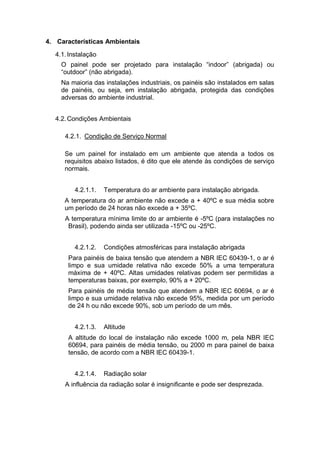 4. Características Ambientais
4.1.Instalação
O painel pode ser projetado para instalação “indoor” (abrigada) ou
“outdoor” (não abrigada).
Na maioria das instalações industriais, os painéis são instalados em salas
de painéis, ou seja, em instalação abrigada, protegida das condições
adversas do ambiente industrial.
4.2.Condições Ambientais
4.2.1. Condição de Serviço Normal
Se um painel for instalado em um ambiente que atenda a todos os
requisitos abaixo listados, é dito que ele atende às condições de serviço
normais.
4.2.1.1. Temperatura do ar ambiente para instalação abrigada.
A temperatura do ar ambiente não excede a + 40ºC e sua média sobre
um período de 24 horas não excede a + 35ºC.
A temperatura mínima limite do ar ambiente é -5ºC (para instalações no
Brasil), podendo ainda ser utilizada -15ºC ou -25ºC.
4.2.1.2. Condições atmosféricas para instalação abrigada
Para painéis de baixa tensão que atendem a NBR IEC 60439-1, o ar é
limpo e sua umidade relativa não excede 50% a uma temperatura
máxima de + 40ºC. Altas umidades relativas podem ser permitidas a
temperaturas baixas, por exemplo, 90% a + 20ºC.
Para painéis de média tensão que atendem a NBR IEC 60694, o ar é
limpo e sua umidade relativa não excede 95%, medida por um período
de 24 h ou não excede 90%, sob um período de um mês.
4.2.1.3. Altitude
A altitude do local de instalação não excede 1000 m, pela NBR IEC
60694, para painéis de média tensão, ou 2000 m para painel de baixa
tensão, de acordo com a NBR IEC 60439-1.
4.2.1.4. Radiação solar
A influência da radiação solar é insignificante e pode ser desprezada.
 