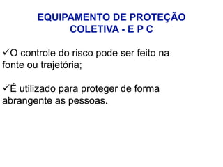 EQUIPAMENTO DE PROTEÇÃO
COLETIVA - E P C
O controle do risco pode ser feito na
fonte ou trajetória;
É utilizado para proteger de forma
abrangente as pessoas.
 