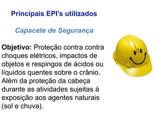 Principais EPI’s utilizados
Capacete de Segurança
Objetivo: Proteção contra contra
choques elétricos, impactos de
objetos e respingos de ácidos ou
líquidos quentes sobre o crânio.
Além da proteção da cabeça
durante as atividades sujeitas à
exposição aos agentes naturais
(sol e chuva).
 