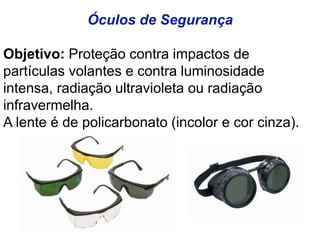 Óculos de Segurança
Objetivo: Proteção contra impactos de
partículas volantes e contra luminosidade
intensa, radiação ultravioleta ou radiação
infravermelha.
A lente é de policarbonato (incolor e cor cinza).
 