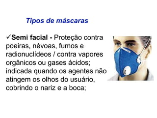 Tipos de máscaras
Semi facial - Proteção contra
poeiras, névoas, fumos e
radionuclídeos / contra vapores
orgânicos ou gases ácidos;
indicada quando os agentes não
atingem os olhos do usuário,
cobrindo o nariz e a boca;
 