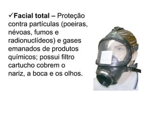 Facial total – Proteção
contra partículas (poeiras,
névoas, fumos e
radionuclídeos) e gases
emanados de produtos
químicos; possui filtro
cartucho cobrem o
nariz, a boca e os olhos.
 