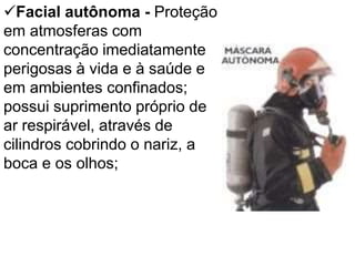Facial autônoma - Proteção
em atmosferas com
concentração imediatamente
perigosas à vida e à saúde e
em ambientes confinados;
possui suprimento próprio de
ar respirável, através de
cilindros cobrindo o nariz, a
boca e os olhos;
 