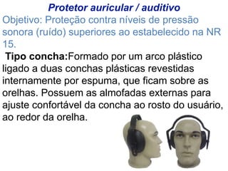 Protetor auricular / auditivo
Objetivo: Proteção contra níveis de pressão
sonora (ruído) superiores ao estabelecido na NR
15.
Tipo concha:Formado por um arco plástico
ligado a duas conchas plásticas revestidas
internamente por espuma, que ficam sobre as
orelhas. Possuem as almofadas externas para
ajuste confortável da concha ao rosto do usuário,
ao redor da orelha.
 