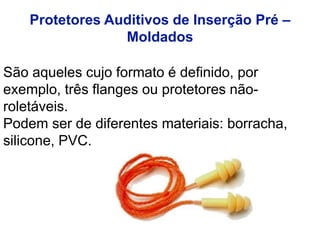 São aqueles cujo formato é definido, por
exemplo, três flanges ou protetores não-
roletáveis.
Podem ser de diferentes materiais: borracha,
silicone, PVC.
Protetores Auditivos de Inserção Pré –
Moldados
 
