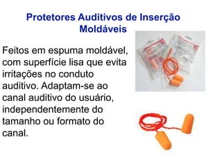 Feitos em espuma moldável,
com superfície lisa que evita
irritações no conduto
auditivo. Adaptam-se ao
canal auditivo do usuário,
independentemente do
tamanho ou formato do
canal.
Protetores Auditivos de Inserção
Moldáveis
 