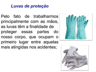 Luvas de proteção
Pelo fato de trabalharmos
principalmente com as mãos,
as luvas têm a finalidade de
proteger essas partes do
nosso corpo, que ocupam o
primeiro lugar entre aquelas
mais atingidas nos acidentes;
 