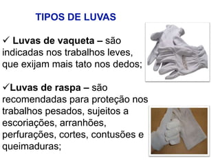 TIPOS DE LUVAS
 Luvas de vaqueta – são
indicadas nos trabalhos leves,
que exijam mais tato nos dedos;
Luvas de raspa – são
recomendadas para proteção nos
trabalhos pesados, sujeitos a
escoriações, arranhões,
perfurações, cortes, contusões e
queimaduras;
 