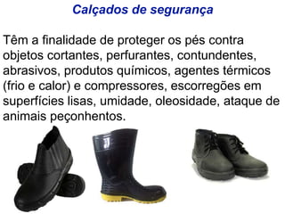 Calçados de segurança
Têm a finalidade de proteger os pés contra
objetos cortantes, perfurantes, contundentes,
abrasivos, produtos químicos, agentes térmicos
(frio e calor) e compressores, escorregões em
superfícies lisas, umidade, oleosidade, ataque de
animais peçonhentos.
 