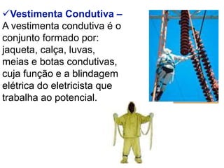 Vestimenta Condutiva –
A vestimenta condutiva é o
conjunto formado por:
jaqueta, calça, luvas,
meias e botas condutivas,
cuja função e a blindagem
elétrica do eletricista que
trabalha ao potencial.
 
