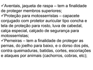Aventais, jaqueta de raspa – tem a finalidade
de proteger membros superiores;
Proteção para motosserristas – capacete
conjugado com protetor auricular tipo concha e
tela de proteção para rosto, luva de cabedal,
calça especial, calçado de segurança para
motosserristas;
Perneiras – tem a finalidade de proteger as
pernas, do joelho para baixo, e o dorso dos pés,
contra queimaduras, batidas, cortes, escoriações
e ataques por animais (cachorros, cobras, etc);
 