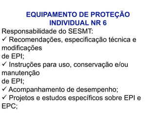 EQUIPAMENTO DE PROTEÇÃO
INDIVIDUAL NR 6
Responsabilidade do SESMT:
 Recomendações, especificação técnica e
modificações
de EPI;
 Instruções para uso, conservação e/ou
manutenção
de EPI;
 Acompanhamento de desempenho;
 Projetos e estudos específicos sobre EPI e
EPC;
 