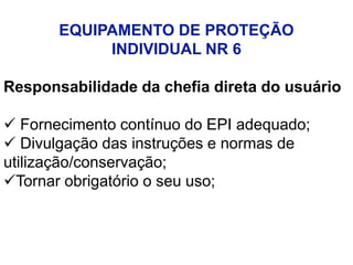 EQUIPAMENTO DE PROTEÇÃO
INDIVIDUAL NR 6
Responsabilidade da chefia direta do usuário
 Fornecimento contínuo do EPI adequado;
 Divulgação das instruções e normas de
utilização/conservação;
Tornar obrigatório o seu uso;
 