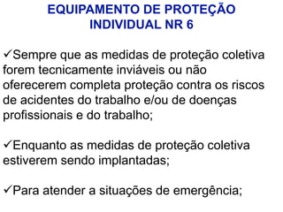 EQUIPAMENTO DE PROTEÇÃO
INDIVIDUAL NR 6
Sempre que as medidas de proteção coletiva
forem tecnicamente inviáveis ou não
oferecerem completa proteção contra os riscos
de acidentes do trabalho e/ou de doenças
profissionais e do trabalho;
Enquanto as medidas de proteção coletiva
estiverem sendo implantadas;
Para atender a situações de emergência;
 