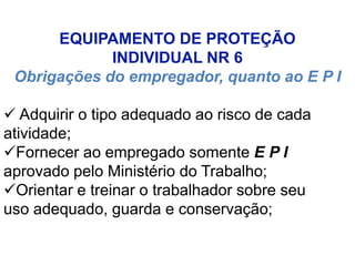 EQUIPAMENTO DE PROTEÇÃO
INDIVIDUAL NR 6
Obrigações do empregador, quanto ao E P I
 Adquirir o tipo adequado ao risco de cada
atividade;
Fornecer ao empregado somente E P I
aprovado pelo Ministério do Trabalho;
Orientar e treinar o trabalhador sobre seu
uso adequado, guarda e conservação;
 