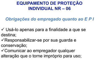 EQUIPAMENTO DE PROTEÇÃO
INDIVIDUAL NR – 06
Obrigações do empregado quanto ao E P I
 Usá-lo apenas para a finalidade a que se
destina;
Responsabilizar-se por sua guarda e
conservação;
Comunicar ao empregador qualquer
alteração que o torne impróprio para uso;
 