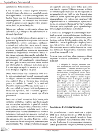 Equivalência Patrimonial
REVISTA
51
3a
Edição, março/2015
detalhamento destas informações.
E essa é a razão das IFRS não exigirem demonstra-
ções individuais: elas distorcem a realidade econô-
mica representada, são informações enganosas, mis-
leading. Assim, esse tipo de demonstração somente
deve ser publicada caso elas sejam mais bem repre-
sentativas, como no caso específico visto anterior-
mente. Daí a opção de divulgá-las.
Veja-se que, inclusive, em diversas jurisdições, tais
como nos EUA, a divulgação das demonstrações in-
dividuais é proibida!
Bem, por outro lado todos poderemos pensar o se-
guinte: mas alguns credores emprestam ou fornecem
sob crédito bens e serviços a uma pessoa jurídica de-
terminada e só podem dela cobrar, e não do conso-
lidado. Ou então um determinado sindicato abrange
apenas os empregados de uma ou de algumas das
empresas do conglomerado econômico, e não de to-
dos, e quer conhecer o desempenho individual des-
sa(s) empresa(s) (o que também pode ser muito en-
ganoso quando há transações entre essas entidades).
Por isso a prática norte-americana: quem precisar
das informações das entidades individuais que as
leve, mas só para seu próprio uso, não se permitindo
a sua divulgação ao público em geral.
Outro ponto: do que vale a informação sobre o va-
lor por equivalência patrimonial numa controlada
ou coligada constante no ativo de uma empresa para
seus credores? Qual a relevância desse montante
para as necessidades do credor? Ou do sindicato?
Ou outros interessados? Ou seja, mesmo que se te-
nha a necessidade do balanço individual para certas
finalidades específicas, não se sustenta, aparente-
mente, mesmo nesses casos, o uso da equivalência
patrimonial!
Esse contexto leva à necessidade de (re)avaliação da
validade e utilidade da exigência legal da divulgação
das informações individuais. A possível confusão
que a utilização da equivalência patrimonial pode le-
var é efetivamente muito prejudicial ou só é real em
termos teóricos e acadêmicos? O mercado utiliza as
informações individuais para algo, sem confundi-las
com as consolidadas? Se o mercado não as utiliza, a
não ser para questões específicas de direitos societá-
rios, deveriam elas ser divulgadas juntamente com
as consolidadas? Não seria possível uma divulgação
em separado, com uma menor ênfase (tais como
nos sites das empresas)? Não teriam mais utilidade
as demonstrações individuais se elas seguissem as
antigas definições do IASB, ou seja, demonstrações
separadas, serem aquelas em que os investimentos
são avaliados ou pelo custo ou pelo valor justo? Não
se poderia utilizar as demonstrações separadas so-
mente em casos específicos para “corrigir” eventuais
distorções ou incompletudes que a equivalência pa-
trimonial gera nos balanços individuais?
A questão da divulgação da demonstração indivi-
dual, apesar de importantíssima, está também rela-
cionada com questões legais, informacionais, estru-
turais do sistema de informação pública da CVM/
BOVESPA, custos de publicação e implicações fis-
cais. Tais aspectos não são foco do presente texto.
Mas, como este assunto está intrinsecamente vincu-
lada à utilização da equivalência patrimonial não se
pode deixar de considerá-lo.
Somente como um teaser sobre o assunto: estão as
empresas brasileiras considerando o exposto na
ICPC 09?
7. A obrigação de “divulgar, juntamente com
suas demonstrações financeiras, demonstrações
consolidadas...”, conforme preconizado pelo art.
249daLeidasSociedadesporAções,nãoimplica,
necessariamente, divulgação em colunas lado a
lado, podendo ser uma demonstração contábil
a seguir da outra. Cumprido o mínimo exigido
legalmente em termos de divulgação, a entidade
pode divulgar somente suas demonstrações
consolidadas como um conjunto próprio, o
que é desejável ou até mesmo necessário se
existirem praticas contábeis nas demonstrações
consolidadas diferentes das utilizadas nas
demonstrações individuais por autorização
do órgão regulador ou por conterem efeitos de
práticas anteriores à introdução das Leis nos
11.638/07 e 11.941/09.
Ausência de Definições Conceituais
Um ponto bastante criticado, conforme o próprio
IASB na já citada justificativa do IASB da implan-
tação do projeto Equity Method, é a ausência de de-
finições conceituais mais profundas sobre o tema,
ou seja, de algo que sirva como uma estrutura con-
ceitual que auxilie na solução de problemas práticos
 