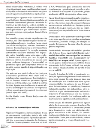 Equivalência Patrimonial
REVISTA
53
3a
Edição, março/2015
aplicar a equivalência patrimonial, o controle sobre
o investimento está sendo medido com base nos ati-
vos líquidos, sobre os quais a investidora não possui
controle algum (somente influência significativa).
Também se pode argumentar que a consolidação in-
tegral é diferente da consolidação em uma linha só,
e métodos diferentes são aplicados a realidades di-
ferentes, o que não alteraria a visão da entidade. De
qualquer maneira, volta à tela a questão já anterior-
mente apresentada de qual é efetivamente a nature-
za e qual o conteúdo informacional da equivalência
patrimonial.
Se a investidora possui interesse na performance da
investida, mas a base de mensuração do ativo é fun-
damentada em algo sobre o qual que ela não possui
controle (ativos líquidos), não seria interessante a
aplicação do conceito presente na própria existência
de resultados abrangentes? Por exemplo, no caso de
instrumentos financeiros mantidos para negocia-
ção, o ativo é avaliado a valor justo, mas o resulta-
do do exercício é avaliado pela curva do papel. As
diferenças entre os dois critérios são tratadas como
outros resultados abrangentes e “armazenadas” no
patrimônio líquido para comporem o resultado do
exercício somente quando da disponibilização para
negociação.
Não seria essa uma possível solução conceitual para
a equivalência patrimonial? Ativo a valor justo, re-
sultado com base na performance da entidade inves-
tida e a diferença mantida no patrimônio líquido?
Assim não se teria confusão de entidade e controle
de ativos líquidos, mas também não se estaria afe-
tando o resultado por variações que não se pretende
realizar no curto prazo (em caso de investimentos
que não sejam para venda).
Dúvida, dúvidas e mais dúvidas. Porém, essas não
são as únicas.
Ausência de Normatizações Práticas
Alguns aspectos práticos, menos conceituais do que
os anteriormente explicitados, também não estão
presentes na normatização da equivalência patrimo-
nial. Veja-se, por exemplo, a questão das eliminações
dos efeitos de transações entre investidas: no Brasil
a ICPC 09 menciona que a controladora não deve
reconhecer por equivalência patrimonial o resulta-
do de venda de ativos entre as controladas, porém,
atualmente, o IASB não normatiza sobre o tema.
Apesar de os tratamentos das transações entre inves-
tidoras e investidas serem definidos, em linhas bem
gerais, pelas normas atuais, há casos específicos que
não são tratados, podendo levar a diferentes práticas
contábeis (como, por exemplo, no caso de emprés-
timos com juros capitalizados entre investidoras e
investidas).
Outro aspecto muito pobremente tratado pelo IASB
refere-se ao reconhecimento inicial de aquisições de
investimento, passando ao largo, por exemplo, da
questão do tratamento das mais valias dos ativos e
passivos adquiridos.
Outra omissão normativa está atrelada à premissa
não declarada de que o patrimônio líquido indivi-
dual da investidora deve ser igual ao patrimônio
líquido do consolidado. Isso é mesmo sempre ver-
dade? Deve ser sempre assim? Vejamos alguns ca-
sos em que isso pode ser mais um problema do que
uma solução. O CPC adota, no Brasil, essa posição,
mas isso não é necessariamente um espelho do que
ocorre no IASB.
Segundo definições do IASB, o investimento ava-
liado por equivalência patrimonial deve ser tratado
como uma unidade de conta única, ao passo que
na consolidação há a existência dos ativos e passi-
vos consolidados. Na realização do teste de impair-
ment do investimento, no consolidado, haverá um
tratamento específico para cada conta de ativo, in-
cluindo-se o ágio; nas demonstrações individuais o
impairment deverá ser realizado com base no inves-
timento como um todo. E os resultados podem ser
diferentes e levar a patrimônios líquidos distintos.
Outra situação de diferentes patrimônios líquidos
advém dos já comentados passivos a descoberto. Nas
demonstrações individuais as investidoras podem
parar de reconhecer perdas caso não tenham obri-
gações relacionadas a elas. Todavia, nas demons-
trações consolidadas tais perdas devem sempre ser
reconhecidas. Assim, tem-se uma diferença entre os
patrimônios relativa às perdas diferentemente reco-
nhecidas
 