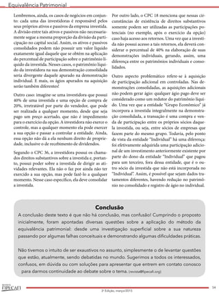 Equivalência Patrimonial
REVISTA
54
3a
Edição, março/2015
Lembremos, ainda, os casos de negócios em conjun-
to: cada uma das investidoras é responsável pelos
seus próprios ativos e passivos da empresa investida.
A divisão entre tais ativos e passivos não necessaria-
mente segue a mesma proporção da divisão da parti-
cipação no capital social. Assim, os ativos e passivos
consolidados podem não possuir um valor líquido
exatamente igual daquele que se obtém na aplicação
do percentual de participação sobre o patrimônio lí-
quido da investida. Nesses casos, o patrimônio líqui-
do da investidora na sua demonstração consolidada
seria divergente daquele apurado na demonstração
individual. E mais, os ágios apurados na aquisição
serão também diferentes!
Outro caso: imagine-se uma investidora que possui
40% de uma investida e uma opção de compra de
20%, irretratável por parte do vendedor, que pode
ser realizada a qualquer momento, desde que seja
pago um preço acertado, que não é impedimento
para o exercício da opção. A investidora não exerce o
controle, mas a qualquer momento ela pode exercer
a sua opção e passar a controlar a entidade. Ainda,
essa opção não dá a ela nenhum direito de proprie-
dade, inclusive o de recebimento de dividendos.
Segundo o CPC 36, a investidora possui os chama-
dos direitos substantivos sobre a investida e, portan-
to, possui poder sobre a investida de dirigir as ati-
vidades relevantes. Ela não o faz por ainda não ter
exercido a sua opção, mas pode fazê-lo a qualquer
momento. Nesse caso específico, ela deve consolidar
a investida.
Por outro lado, o CPC 18 menciona que nessas cir-
cunstâncias de existência de direitos substantivos
somente podem ser utilizadas as participações po-
tenciais (no exemplo, após o exercício da opção)
caso haja acesso aos retornos. Uma vez que a investi-
da não possui acesso a tais retornos, ela deverá con-
siderar o percentual de 40% na elaboração de suas
demonstrações individuais, gerando, assim, uma
diferença entre os patrimônios individuais e conso-
lidados.
Outro aspecto problemático refere-se à aquisição
de participação adicional em controladas. Nas de-
monstrações consolidadas, as aquisições adicionais
não podem gerar ágio: qualquer ágio pago deve ser
considerado como um redutor do patrimônio líqui-
do. Uma vez que a entidade “Grupo Econômico” já
incorpora a investida integralmente na demonstra-
ção consolidada, a transação é uma compra e ven-
da de participação entre os próprios sócios daque-
la investida, ou seja, entre sócios de empresas que
fazem parte do mesmo grupo. Todavia, pelo ponto
de vista da entidade “Individual” há uma diferença:
foi efetivamente adquirida uma participação adicio-
nal de um investimento anteriormente existente por
parte do dono da entidade “Individual” que pagou
para um terceiro, fora dessa entidade, que é o ou-
tro sócio da investida que não está incorporada no
“Individual”. Assim, é possível que sejam dados tra-
tamentos diferentes, havendo redução no patrimô-
nio no consolidado e registro de ágio no individual.
Conclusão
A conclusão deste texto é que não há conclusão, mas confusão! Cumprindo o proposto
inicialmente, foram apontadas diversas questões sobre a aplicação do método da
equivalência patrimonial: desde uma investigação superficial sobre a sua natureza
passando por algumas falhas conceituais e demonstrando algumas dificuldades práticas.
Não tivemos o intuito de ser exaustivos no assunto, simplesmente o de levantar questões
que estão, atualmente, sendo debatidas no mundo. Sugerimos a todos os interessados,
confusos, em dúvida ou com soluções para apresentar que entrem em contato conosco
para darmos continuidade ao debate sobre o tema. (revista@fipecafi.org)
 