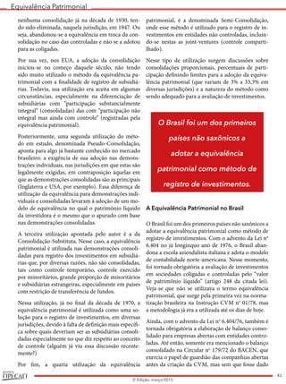 Equivalência Patrimonial
REVISTA
43
3a
Edição, março/2015
nenhuma consolidação já na década de 1930, ten-
do sido eliminada, naquela jurisdição, em 1947. Ou
seja, abandonou-se a equivalência em troca da con-
solidação no caso das controladas e não se a adotou
para as coligadas.
Por sua vez, nos EUA, a adoção da consolidação
iniciou-se no começo daquele século, não tendo
sido muito utilizado o método da equivalência pa-
trimonial com a finalidade de registro de subsidiá-
rias. Todavia, sua utilização era aceita em algumas
circunstâncias, especialmente na diferenciação de
subsidiárias com “participação substancialmente
integral” (consolidadas) das com “participação não
integral mas ainda com controle” (registradas pela
equivalência patrimonial).
Posteriormente, uma segunda utilização do méto-
do em estudo, denominada Pseudo-Consolidação,
aponta para algo já bastante conhecido no mercado
brasileiro: a exigência de sua adoção nas demons-
trações individuais, nas jurisdições em que estas são
legalmente exigidas, em contraposição àquelas em
que as demonstrações consolidadas são as principais
(Inglaterra e USA, por exemplo). Essa diferença de
utilização da equivalência para demonstrações indi-
viduais e consolidadas levaram à adoção de um mo-
delo de equivalência no qual o patrimônio líquido
da investidora é o mesmo que o apurado com base
nas demonstrações consolidadas.
A terceira utilização apontada pelo autor é a da
Consolidação-Substituta. Nesse caso, a equivalência
patrimonial é utilizada nas demonstrações consoli-
dadas para registro dos investimentos em subsidiá-
rias que, por diversas razões, não são consolidadas,
tais como controle temporário, controle exercido
por minoritários, grande proporção de minoritários
e subsidiárias estrangeiras, especialmente em países
com restrição de transferência de fundos.
Nessa utilização, já no final da década de 1970, a
equivalência patrimonial é utilizada como uma so-
lução para o registro de investimentos, em diversas
jurisdições, devido à falta de definição mais específi-
ca sobre quais deveriam ser as subsidiárias consoli-
dadas especialmente no que diz respeito ao conceito
de controle (alguém já viu essa discussão recente-
mente?)
Por fim, a quarta utilização da equivalência
patrimonial, é a denominada Semi-Consolidação,
onde esse método é utilizado para o registro de in-
vestimentos em entidades não controladas, incluin-
do-se nestas as joint-ventures (controle comparti-
lhado).
Nesse tipo de utilização surgem discussões sobre
consolidações proporcionais, percentuais de parti-
cipação definindo limites para a adoção da equiva-
lência patrimonial (que variam de 3% a 33,3% em
diversas jurisdições) e a natureza do método como
sendo adequado para a avaliação de investimentos.
A Equivalência Patrimonial no Brasil
O Brasil foi um dos primeiros países não saxônicos a
adotar a equivalência patrimonial como método de
registro de investimentos. Com o advento da Lei no
6.404 no já longínquo ano de 1976, o Brasil aban-
dona a escola aziendalista italiana e adota o modelo
de contabilidade norte-americana. Nesse momento,
foi tornada obrigatória a avaliação de investimentos
em sociedades coligadas e controladas pelo “valor
de patrimônio líquido” (artigo 248 da citada lei).
Veja-se que não se utilizava o termo equivalência
patrimonial, que surge pela primeira vez na norma-
tização brasileira na Instrução CVM no
01/78, mas
a metodologia já era a utilizada até os dias de hoje.
Ainda, com o advento da Lei no
6.404/76, também é
tornada obrigatória a elaboração de balanço conso-
lidado para empresas abertas com entidades contro-
ladas. Até então, somente era mencionado o balanço
consolidado na Circular no
179/72 do BACEN, que
exercia o papel de guardião das companhias abertas
antes da criação da CVM, mas sem que fosse dado
O Brasil foi um dos primeiros
países não saxônicos a
adotar a equivalência
patrimonial como método de
registro de investimentos.
 