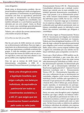 Equivalência Patrimonial
REVISTA
44
3a
Edição, março/2015
como obrigatório.
Desde então, as demonstrações contábeis das em-
presas brasileiras regidas por citada carta legal passa-
ram a apresentar os investimentos em participações
societárias com base na equivalência patrimonial
(para todos os investimentos nas demonstrações
individuais e para coligadas nos consolidados, mas
também utilizando-se o custo histórico quando não
relevantes por um certo tempo). Assim, no Brasil,
ela se tornou uma metodologia generalizadamente
aceita e uma prática não muito questionada.
Todavia, com a adoção das normas internacionais a
coisa mudou um pouco de figura.
O Conflito Lei das S/A versus IFRS
Não há, por parte do IASB, interesse em normati-
zar as demonstrações individuais. Para esse órgão, o
importante são as demonstrações consolidadas, pois
são elas que representam a realidade econômica dos
grupos. A visão das entidades como entes isolados
não faz parte das normas do IASB (a não ser em ca-
sos específicos, como será visto mais adiante) e isso
gerou conflito com a legislação brasileira.
Uma vez que as normas do IASB focam nas
demonstrações consolidadas, o IFRS 10 –
Consolidated Financial Statements (correlação com o
Pronunciamento Técnico CPC 36 – Demonstrações
Consolidadas) determina que a entidade (contro-
ladora) que controle uma ou mais entidades (con-
troladas) apresente demonstrações consolidadas. E
estas é que passam a ser as demonstrações primá-
rias, sendo inclusive desnecessária a apresentação
das individuais (para o IASB). Por sua vez, o IAS 28
– Investments in Associates exige que os investimen-
tos em empresas coligadas e joint ventures sejam re-
conhecidos pela equivalência patrimonial, tanto no
balanço consolidado quanto no individual se neste
último não existirem controladas que obriguem à
consolidação.
O IAS 28 deu origem ao Pronunciamento Técnico
CPC 18 - Investimento em Coligada, em Controlada
e em Empreendimento Controlado em Conjunto.
Todavia, por força da legislação brasileira, o CPC 18,
além de exigir a adoção da equivalência patrimonial
para coligadas e joint ventures nos balanços consoli-
dados, assim como a norma original, também exige
o registro de controladas por esse método nos ba-
lanços individuais, para acompanhar a Lei das S/A.
Ocorre que o Brasil adotou o IFRS também nas de-
monstrações individuais, o que, como dito, não é
o foco da norma original. Como não existe norma
sobre demonstrações individuais no IASB, e sim so-
bre demonstrações separadas, foi determinado pela
ICPC 09 – que as demonstrações individuais no
BrasilseriamregidaspeloIAS27–Separate Financial
Statements (correlação com o Pronunciamento
Técnico CPC 36 – Demonstrações Separadas), po-
rém com o aditamento de que os investimentos em
controladas, coligadas e joint ventures nos balanços
individuais fossem avaliados pela equivalência pa-
trimonial. O que provocava um conflito, já que, até
o final de 2014, a IAS 27 definia que, nessas demons-
trações separadas, os investimentos em participa-
ções societárias (quaisquer que fossem) deveriam
ser avaliados com base no custo ou no valor justo.
Havia, em suma, uma divergência entre a legislação
brasileira, que exige a adoção, nos balanços indivi-
duais, da equivalência patrimonial em todos os in-
vestimentossocietários,eaIAS27,queexigiaquetais
investimentos fossem avaliados pelo custo ou valor
justo. Tal fato levava todos os relatórios de auditoria
de balanços individuais de entidades com empresas
controladas a conter uma ressalva indicando que as
Havia uma divergência entre
a legislação brasileira, que
exige a adoção, nos balanços
individuais, da equivalência
patrimonial em todos os
investimentos societários, e
a IAS 27, que exigia que tais
investimentos fossem avaliados
pelo custo ou valor justo.
 