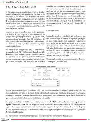 Equivalência Patrimonial
REVISTA
46
3a
Edição, março/2015
O Que É Equivalência Patrimonial?
O primeiro ponto a ser abordado refere-se à natu-
reza da informação evidenciada com a utilização da
equivalência patrimonial. Partiremos de um exem-
plo bastante simples comparando os três métodos
de avaliação de investimentos existentes nas normas
internacionais com a intenção de evidenciar qual
efetivamente é a utilidade da informação obtida pela
utilização desse método.
Imagine-se uma investidora que obtém participa-
ção de 30% de uma empresa de tecnologia ainda na
fase de start-up, cujo patrimônio líquido em 20x0,
no momento da aquisição, é de R$ 20 milhões. O
valor de mercado dessa empresa é de R$ 30 milhões,
e essa diferença deve-se, exclusivamente, ao ágio por
rentabilidade futura.
No primeiro ano de operação, 20x1, a investida ob-
tém um lucro de R$ 1 milhão, distribuindo metade
desse lucro aos acionistas. Todavia, um lucro peque-
no como esse já era previsto e considerado como
normal para uma empresa nessa fase inicial. Ocorre
que a sua operação está atingindo os objetivos
definidos, está crescendo, angariando novos clientes
etc. e apesar do lucro irrisório reconhecido, o mer-
cado entende que há promissoras expectativas futu-
ras de rentabilidade que deverão se tornar realidade
após o final da fase de start-up. Nesse sentido, o va-
lor de mercado da investida cresce de R$ 30 milhões
(no momento da aquisição) para R$ 45 milhões (no
momento em que o PL da investida caiu para R$ 15
milhões).
Custo Histórico
Iniciando-se pelo o custo histórico, lembremos que
esse método registra o valor de aquisição pelo pre-
ço pago e não registra mais quaisquer variações no
ativo, a não ser por perda por impairment e transa-
ções de aquisição e/ou baixa do investimento; os di-
videndos distribuídos são registrados como receita
do período; e não há reconhecimento de nenhuma
variação do patrimônio líquido contábil da investida
nem do seu valor de mercado.
No exemplo acima, teriam-se as seguintes demons-
trações pelo custo histórico:
Balanço Patrimonial - Custo Histórico
Inicial 20x0 20x1 Inicial 20x0 20x1
Caixa 9.000 - 150 Capital 9.000 9.000 9.000
Custo Histórico - 9.000 9.000 Lucro Acum. - - 150
 Total 9.000 9.000 9.150  Total 9.000 9.000 9.150
Demonstração do Resultado - Custo Histórico
  20x1
Receita de Dividendos 150
Lucro do Período 150
Note-se que não há nenhuma variação no valor do ativo, mesmo tendo ocorrido alteração tanto no valor pa-
trimonial quanto no valor de mercado do investimento até que surja a receita de dividendos. Todavia, essa
receita não representa o efetivo desempenho do investimento, mas meramente a parcela do desempenho
que resultou em dividendo e que foi distribuído à investida.
Ou seja, o método do custo histórico não representa o valor do investimento, tampouco o patrimônio
líquido contábil da investida. Ele simplesmente reconhece os dividendos recebidos. E tais dividendos não
representam nem o lucro auferido pela investida, nem o ganho de capital ocorrido pela variação do preço
de mercado do investimento. E também não evidencia o pagamento por conta de um ágio por expectativa
de rentabilidade futura.
E o investimento contabilizado representa o valor justo apenas no momento da aquisição.
 