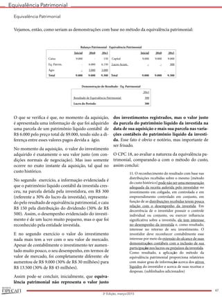 Equivalência Patrimonial
REVISTA
47
3a
Edição, março/2015
Equivalência Patrimonial
Vejamos, então, como seriam as demonstrações com base no método da equivalência patrimonial:
Balanço Patrimonial - Equivalência Patrimonial
Inicial 20x0 20x1 Inicial 20x0 20x1
Caixa 9.000 - 150 Capital 9.000 9.000 9.000
Eq. Patrim. - 6.000 6.150 Lucro Acum. - - 300
Ágio - 3.000 3.000  
 Total 9.000 9.000 9.300 Total 9.000 9.000 9.300
Demonstração do Resultado - Eq. Patrimonial
  20x1
Resultado de Equivalência Patrimonial 300
Lucro do Período 300
O que se verifica é que, no momento da aquisição,
é apresentada uma informação de que foi adquirido
uma parcela de um patrimônio líquido contábil de
R$ 6.000 pelo preço total de $9.000, tendo sido a di-
ferença entre esses valores pagos devida a ágio.
No momento da aquisição, o valor do investimento
adquirido é exatamente o seu valor justo (em con-
dições normais de negociação). Mas isso somente
ocorre no exato instante da aquisição, tal qual no
custo histórico.
No segundo exercício, a informação evidenciada é
que o patrimônio líquido contábil da investida cres-
ceu, na parcela detida pela investidora, em R$ 300
(referente a 30% do lucro da investida), representa-
do pelo resultado de equivalência patrimonial, e caiu
R$ 150 pela distribuição do dividendo (30% de R$
500). Assim, o desempenho evidenciado do investi-
mento é de um lucro muito pequeno, mas o que foi
reconhecido pela entidade investida.
E no segundo exercício o valor do investimento
nada mais tem a ver com o seu valor de mercado.
Apesar de contabilmente o investimento ter aumen-
tado muito pouco, o seu desempenho, em termos de
valor de mercado, foi completamente diferente: ele
aumentou de R$ 9.000 (30% de R$ 30 milhões) para
R$ 13.500 (30% de R$ 45 milhões).
Assim pode-se concluir, inicialmente, que equiva-
lência patrimonial não representa o valor justo
dos investimentos registrados, mas o valor justo
da parcela do patrimônio líquido da investida na
data de sua aquisição e mais sua parcela nas varia-
ções contábeis do patrimônio líquido da investi-
da. Esse fato é obvio e notório, mas importante de
ser frisado.
O CPC 18, ao avaliar a natureza da equivalência pa-
trimonial, comparando-a com o método do custo,
assim conclui:
11. O reconhecimento do resultado com base nas
distribuições recebidas sobre o mesmo [método
do custo histórico] pode não ser uma mensuração
adequada da receita auferida pelo investidor no
investimento em coligada, em controlada e em
empreendimento controlado em conjunto, em
função de as distribuições recebidas terem pouca
relação com o desempenho da investida. Em
decorrência de o investidor possuir o controle
individual ou conjunto, ou exercer influencia
significativa sobre a investida, ele tem interesse
no desempenho da investida e, como resultado,
interesse no retorno de seu investimento. O
investidor deve reconhecer contabilmente esse
interesse por meio da extensão do alcance de suas
demonstrações contábeis com a inclusão de sua
participação nos lucros ou prejuízos da investida.
Como resultado, a aplicação do método da
equivalência patrimonial proporciona relatórios
com maior grau de informação acerca dos ativos
líquidos do investidor e acerca de suas receitas e
despesas. (sublinhados adicionados)
 