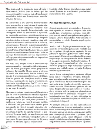 Equivalência Patrimonial
REVISTA
49
3a
Edição, março/2015
Mas, afinal, qual é a informação mais relevante e
mais correta? Qual das duas, ou melhor, qual das
três demonstrações representa mais adequadamente
a realidade econômica e o desempenho da investida?
Ora, isso depende...
Se a investidora é uma empresa de investimentos
propriamente dita, se o seu interesse é vender o in-
vestimento no futuro, a adoção do valor justo é mais
representativo da intenção da administração e do
desempenho efetivo do investimento. A equivalên-
cia patrimonial não possui a intenção de mensurar o
valor do investimento; não é metodologia adequada
para isso. Assim, nesse caso específico, a sua utili-
zação não representa adequadamente a realidade,
uma vez que não demonstra os ganhos de capital em
potencial que podem vir a ser realizados em uma
eventual venda. O desempenho, nesse caso, no qual
está o investidor interessado é muito mais a variação
de preço do investimento com base na perspectiva
de longo prazo do que eventuais lucros ou prejuízos
temporários da investida.
Por outro lado, imagine-se que a investidora seja
uma empresa aérea e que sua investida seja uma em-
presa de pontos que irá gerir todo o programa de
milhagem da investida. Ela não possui a intenção
de vender esse investimento, mas de manter a sua
posição de investidor em um fornecedor estratégico.
Uma vez que não há a intenção de vender o inves-
timento, o desempenho no qual a investidora está
interessada, segundo premissa do CPC 18, é nos re-
sultados auferidos pela entidade, e não na variação
do seu preço de mercado.
Mas... essa premissa é correta, sempre? Ou seja, será
que em casos de controle e/ou influência significa-
tiva o desempenho do investimento divulgado deve
sempre ser o dado pela variação do patrimônio lí-
quido ou a variação de valor de mercado também
é relevante? Será que nesses casos, mesmo que o
desempenho do valor de mercado seja ruim, a in-
vestidora irá continuar mantendo seu investimento
em virtude de perdas de capital potenciais? O gan-
ho/perda de capital não faz parte do desempenho do
investimentos em controlada ou coligadas? Como se
deve tratar diferentes entendimentos de diferentes
gestões, em diferentes tipos de investimento?
Seguindo a linha de mais atrapalhar do que ajudar,
não só deixamos no ar todas essas questões como
pioraremos no item seguinte.
Para Quê Balanço Individual
Como já anteriormente apresentado, as demonstra-
ções separadas, na sua versão antiga do IASB, eram
aquelas cujos investimentos societários eram, obri-
gatoriamente, avaliados ou pelo custo ou pelo va-
lor justo (através do resultado). Posteriormente, foi
acrescentada a permissão da avaliação pela equiva-
lência patrimonial.
Ainda, a IAS 27 dispõe que as demonstrações sepa-
radas são normatizadas para aquelas entidades que
são obrigadas a divulgá-las por exigências de suas
jurisdições específicas, para aquelas isentas de apli-
carem a equivalência patrimonial e, também, para as
empresas que optarem por fazê-lo. Assim, deixando
de lado, por ora, a questão da obrigatoriedade de di-
vulgação, como é o caso brasileiro, observemos as
entidades que possam eleger publicá-las: o que faria
com que uma entidade, sem ser obrigada, divulgasse
demonstrações separadas?
Apesar de não estar explicitado na norma, a lógica
leva a crer que somente irão apresentar demonstra-
ções separadas aquelas entidades que entenderem
que a consolidação das suas controladas pode não
representar a real posição patrimonial e o desempe-
nho da entidade. Nesse sentido, apesar de não ser
isenta de apresentar suas demonstrações consolida-
das, a entidade poderia apresentar adicionalmente
suas demonstrações individuais divulgando seus
investimentos com base em outra sistemática de
avaliação que não a consolidação (controladas) e/ou
equivalência (coligadas).
Por exemplo, entidades (que não sejam entidades
exclusivamente de investimentos) podem controlar
ou ter influência significativa sobre investidas e efe-
tivamente exercer tais direitos, mas podem fazê-lo
com a intenção de potencializar o ganho de capital
na alienação. Assim, seriam obrigadas (como na
nossa legislação) a consolidar ou adotar a equivalên-
cia patrimonial mas, nas demonstrações separadas,
 