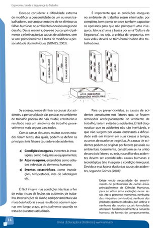 Ergonomia, Saúde e Segurança do Trabalho 
Unisa | Educação a Distância | www.unisa.br 
14 
Deve-se considerar a dificuldade extrema 
de modificar a personalidade de um ou mais tra-balhadores, 
portanto a tentativa de se eliminar as 
falhas humanas no ambiente laboral é um grande 
desafio. Dessa maneira, deve-se buscar principal-mente 
a eliminação das causas de acidentes, sem 
se ater primeiramente à meta de modificar a per-sonalidade 
dos indivíduos (GOMES, 2003). 
É importante que as condições inseguras 
no ambiente de trabalho sejam eliminadas por 
completo, bem como se deve também capacitar 
os operários para que não pratiquem atos inse-guros. 
Isto se chama a busca por uma “Cultura de 
Segurança”, ou seja, a prática da segurança, em 
suas vidas, deverá se transformar hábito dos tra-balhadores. 
Se conseguirmos eliminar as causas dos aci-dentes, 
a personalidade das pessoas no ambiente 
de trabalho poderá até não mudar, entretanto o 
resultado será um ambiente de trabalho prova-velmente 
mais seguro para todos. 
Com o passar dos anos, muitos outros estu-dos 
foram feitos, dos quais, podem-se definir os 
principais três fatores causadores de acidentes: 
a) Condições inseguras, inerentes às insta-lações, 
como máquinas e equipamentos; 
b) Atos inseguros, entendidos como atitu-des 
indevidas do elemento humano; 
c) Eventos catastróficos, como inunda-ções, 
tempestades, atos de sabotagem 
etc. 
É fácil intervir nas condições técnicas a fim 
de evitar riscos de lesões ou acidentes de traba-lho. 
Intervenções de cunho comportamentais são 
mais desafiadoras e seus resultados ocorrem ape-nas 
em longo prazo, principalmente quando se 
trata de questões atitudinais. 
Para os prevencionistas, as causas de aci-dentes 
constituem nos fatores que, se fossem 
removidos antecipadamente do ambiente de 
trabalho, teriam evitado os acidentes. É fácil diag-nosticar 
que os acidentes não são inevitáveis, e 
que não surgem por acaso, entretanto a dificul-dade 
está em intervir em suas causas a tempo, 
ou antes de ocasionar tragédias. As causas de aci-dentes 
podem se originar por fatores pessoais ou 
ambientais. Geralmente, constituem-se na união 
desses dois fatores, ou seja, na análise dos aciden-tes 
devem ser consideradas causas humanas e 
tecnológicas (ato inseguro e condição insegura). 
Devido a essa faceta dupla das causas de aciden-tes, 
segundo Gomes (2003): 
Existe então necessidade do envolvi-mento 
de profissionais de outras áreas, 
principalmente de Ciências Humanas, 
para se obter uma evolução nesse se-tor. 
Até o presente momento, nenhuma 
das máquinas construídas, nenhum dos 
produtos químicos obtidos por síntese e 
nenhuma das teorias sociais formuladas 
alteraram fundamentalmente a natureza 
humana. As formas de comportamento, 
 