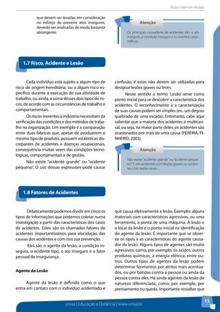 Roger Valentim Abdala 
1.7 Risco, Acidente e Lesão 
Unisa | Educação a Distância | www.unisa.br 
15 
que devem ser levadas em consideração 
no esforço de prevenir atos inseguros, 
deverão ser analisadas de modo bastante 
abrangente. 
Atenção 
Os principais causadores de acidentes são: o ato 
inseguro, a condição insegura e os eventos catas-tróficos. 
Atenção 
Não existe “acidente grande” ou “acidente peque-no”. 
E sim acidentes com lesões graves ou aciden-tes 
com lesões leves. 
Cada indivíduo está sujeito a algum tipo de 
risco de origem hereditária, ou a algum risco es-pecífico 
durante a execução de sua atividade de 
trabalho, ou ainda, à soma desses dois tipos de ris-cos, 
de acordo com as circunstâncias de trabalho e 
comportamentais. 
Os riscos inerentes à indústria necessitam da 
verificação das condições e dos métodos de traba-lho 
na organização. Um exemplo é a comparação 
entre duas fábricas que, apesar de produzirem o 
mesmo tipo de produto, possuem estatísticas dis-crepantes 
de acidentes e doenças ocupacionais, 
consequência muitas vezes das condições tecno-lógicas, 
comportamentais e de gestão. 
Não existe “acidente grande” ou “acidente 
pequeno”. O uso dessas expressões pode causar 
1.8 Fatores de Acidentes 
confusão, e estas não devem ser utilizadas para 
designar lesões graves ou leves. 
Nesse sentido o termo ‘Lesão’ serve como 
ponto inicial para se descobrir a característica dos 
acidentes. O reconhecimento e a caracterização 
de suas causas podem ser simples (ex.: um degrau 
quebrado de uma escada). Entretanto, cabe aqui 
salientar que a maioria dos acidentes é multicau-sal, 
ou seja, na maior parte deles, os acidentes são 
ocasionados por mais de uma causa (PEREIRA; PI-NHEIRO, 
2003). 
Didaticamente podemos dividir em cinco os 
tipos de informações que podemos coletar numa 
investigação a partir das características dos casos 
de acidentes. Estes são os chamados fatores de 
acidentes importantíssimos para elucidação das 
causas dos acidentes e com isso sua prevenção. 
Eles são o agente da lesão, a condição in-segura, 
o acidente tipo, o ato inseguro e o fator 
pessoal de insegurança. 
Agente da Lesão 
Agente da lesão é definido como o que 
entra em contato com o indivíduo acidentado e 
que causa efetivamente a lesão. Exemplo: alguns 
materiais com características agressivas, ou uma 
ferramenta, a ponta de uma máquina. A lesão e 
o local da lesão é o ponto inicial na identificação 
do agente da lesão. É importante que se obser-ve 
os tipos e as características do agente causa-dor 
da lesão. Alguns tipos de agentes são muito 
agressivos, como, por exemplo, os ácidos, outros 
produtos químicos, a energia elétrica, entre ou-tros. 
Outros tipos de agentes da lesão podem 
determinar ferimentos por atritos mais acentua-dos, 
ou por batidas contra a pessoa ou ainda da 
pessoa contra eles. Há ainda agentes da lesão de 
natureza diferenciada, como, por exemplo, por 
prensamento ou queda. Importante ressaltar que 
 