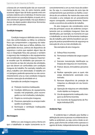 Ergonomia, Saúde e Segurança do Trabalho 
a dureza de um material pode não ser essencial-mente 
Unisa | Educação a Distância | www.unisa.br 
16 
agressiva, mas, de outra maneira, pode 
ocasionar algum tipo de lesão quando entra em 
contato violento com o indivíduo. O mesmo caso 
pode ocorrer se o peso de objetos, os quais, em si, 
não constituem agressividade, mas que aliados à 
dureza do objeto podem determinar ferimentos 
ao cair sobre as pessoas. 
Condição Insegura 
Condição insegura é definida como uma ou 
mais não conformidades ou falhas no ambiente 
físico que comprometem a segurança do traba-lhador. 
Pode-se dizer que as falhas, defeitos, irre-gularidades 
técnicas, carência de dispositivos de 
segurança e outros que expõem algum tipo de 
risco à integridade física das pessoas e também 
à segurança das instalações e dos equipamentos 
são considerados condições inseguras. Importan-te 
ressaltar que há atividades que possuem ris-cos 
inerentes ao tipo de natureza das atividades, 
que não devem ser confundidas com condições 
inseguras de trabalho. Por exemplo, trabalho em 
altura, trabalho com eletricidade. O trabalho em 
si é perigoso, podendo apresentar ou não conco-mitantemente 
uma ou mais condições inseguras 
durante a execução da atividade em si. 
Exemplos de condições inseguras: 
a) Proteção mecânica inadequada; 
b) Condição defeituosa do equipamento, 
escadas mal projetadas, pisos escorre-gadios 
ou mal sinalizados, tubulações; 
c) Projeto ou construções inseguras; 
d) Processos, operações ou arranjos inade-quados 
ou perigosos; 
e) Iluminação e ventilação inadequadas 
ou incorretas. 
Ato Inseguro 
Define-se o ato inseguro como a forma em 
que o trabalhador se expõe (consciente ou in-conscientemente) 
a um ou mais riscos de aciden-tes. 
Ou seja, é a caracterização de certo tipo de 
comportamento que promove ou facilita a ocor-rência 
de um acidente. Na maioria das vezes está 
vinculado a uma violação de um procedimento 
seguro consagrado, consequentemente, favore-cendo 
a ocorrência do acidente de trabalho. 
Os atos inseguros são considerados como 
uma das principais causas de acidentes (conjun-tamente 
com as condições inseguras). Estes são 
identificados, por exemplo, no momento em que 
o trabalhador se serve de ferramentas inadequa-das 
de trabalho, pelo “jeitinho brasileiro”, por pre-guiça 
de praticar procedimentos de segurança na 
execução de uma ou mais atividades etc. 
São exemplos de atos inseguros: 
a) Esforço físico incorreto; 
b) Permanecer embaixo de cargas suspen-sas; 
c) Executar manutenção, lubrificação ou 
limpeza de máquinas em movimento; 
d) Praticar abusos, brincadeiras grosseiras 
etc.; 
e) Realizar operações para as quais não 
esteja devidamente autorizado e/ou 
treinado; 
f) Remover dispositivos de proteção de 
máquinas ou alteração em seu funcio-namento; 
g) Operação de máquinas em velocidades 
muito rápidas ou inseguras; 
h) Uso de equipamento inadequado, inse-guro 
ou de forma incorreta; 
i) Uso incorreto do Equipamento de Pro-teção 
Individual (EPI). 
Acidente-tipo 
O acidente-tipo é utilizado para facilitar a 
definição de como as pessoas no ambiente de tra-balho 
se acidentam, ou seja, como a lesão se ori-ginou, 
qual a forma de contato entre a pessoa e o 
agente de lesão, independentemente do grau de 
 