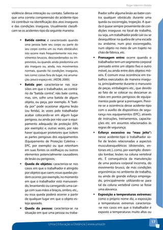 Roger Valentim Abdala 
Unisa | Educação a Distância | www.unisa.br 
17 
violência dessa interação ou contato. Salienta-se 
que uma correta compreensão do acidente-tipo 
irá contribuir na identificação dos atos inseguros 
e das condições inseguras. Usualmente classifi-cam- 
se os acidentes-tipo da seguinte maneira: 
ƒƒBatida contra: é caracterizado quando 
uma pessoa bate seu corpo ou parte do 
seu corpo contra um ou mais obstáculos: 
isto ocorre mais frequentemente nos mo-vimentos 
bruscos, descoordenados ou im-previstos, 
ou quando ainda predomina um 
ato inseguro ou, ainda, nos movimentos 
normais, quando há condições inseguras, 
tais como: coisas fora do lugar, má arruma-ção, 
pouco espaço etc. (AEDB, 2000); 
ƒƒBatida por: caracteriza-se nas oca-siões 
em que o trabalhador, ao contrá-rio 
da “batida contra”, não bate contra, 
mas, sim, sofre uma batida de algum 
objeto, ou peça, por exemplo. A “bati-da 
por” pode ocasionar alguma lesão 
(ou ferida), às vezes pelo trabalhador 
acabar colocando-se em algum lugar 
perigoso, ou ainda por não usar o equi-pamento 
adequado de proteção (EPI, 
por exemplo) e, outras vezes, por não 
haver quaisquer protetores que isolem 
as partes perigosas dos equipamentos 
(Equipamento de Proteção Coletiva – 
EPC, por exemplo) ou que retenham 
em suas fontes os estilhaços ou outros 
elementos potencialmente causadores 
de lesão ou perigosos; 
ƒƒQueda de objetos: caracteriza-se nos 
casos em que o trabalhador é atingido 
por objetos que caem; essas quedas po-dem 
ocorrer, por exemplo, no momento 
em que o trabalhador está manusean-do, 
levantando ou carregando uma car-ga 
com suas mãos e braços, ombro, etc., 
ou essa queda poderá ocorrer a partir 
de qualquer lugar em que o objeto es-teja 
apoiado. 
ƒƒQueda da pessoa: caracteriza-se na 
situação em que uma pessoa ou traba-lhador 
sofre alguma lesão ao bater con-tra 
qualquer obstáculo durante uma 
queda ou escorregão, tropeção. A que-da 
é quase sempre proveniente de con-dições 
inseguras no local de trabalho, 
ou seja, um trabalhador pode cair ou se 
desequilibrar na quebra de uma escada 
ou andaime, num piso escorregadio, 
num objeto no meio de um trajeto no 
chão de fábrica, etc. 
ƒƒPrensagem entre: ocorre quando o 
trabalhador tem um segmento corporal 
prensado entre um objeto fixo e outro 
móvel, ou ainda entre dois objetos mó-veis. 
É comum essa ocorrência em tra-balhos 
executados de maneira insegu-ra, 
principalmente durante o manuseio 
de peças, embalagens etc., que devido 
ao fato de se colocar ou descansar as 
mãos em pontos perigosos de equipa-mentos 
pode gerar a prensagem. Previ-ne- 
se a ocorrência desse acidente-tipo 
com o auxílio de dispositivos de segu-rança 
nos equipamentos (EPC), através 
de instruções, treinamentos, capacita-ções 
etc. em assuntos relacionados às 
regras de segurança; 
ƒƒEsforço excessivo ou “mau jeito”: 
nesse acidente-tipo o trabalhador so-fre 
de lesões relacionadas a aspectos 
musculoesqueléticos (distensões, en-torses 
etc.), como, por exemplo: disten-são 
lombar, lesões na coluna vertebral 
etc. É consequência da manutenção 
de uma postura corporal incorreta, do 
movimento brusco, de más condições 
ergonômicas no ambiente de trabalho, 
ou ainda de grande esforço emprega-do, 
principalmente utilizando-se para 
tal da coluna vertebral como se fosse 
uma alavanca. 
ƒƒExposição a temperaturas extremas: 
como o próprio nome diz, a exposição 
a temperaturas extremas caracteriza- 
-se nos casos em que o trabalhador é 
exposto a temperaturas muito altas ou 
 