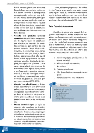 Ergonomia, Saúde e Segurança do Trabalho 
Unisa | Educação a Distância | www.unisa.br 
18 
baixas na execução de suas atividades 
laborais. Essas temperaturas podem ou 
não serem radiantes. A consequência 
dessa exposição poderá ser uma lesão 
ou uma doença ocupacional, como, por 
exemplo: prostração térmica, queima-dura 
por raios de solda elétrica e outros 
efeitos lesivos imediatos, os quais po-derão 
ocorrer sem que o trabalhador 
tenha sido exposto diretamente com a 
fonte de risco. 
ƒƒContato com produtos químicos 
agressivos: caracteriza-se na ocorrên-cia 
de alguma lesão no trabalhador 
por aspiração ou ingestão de produ-tos 
químicos ou pelo contato da pele 
com os mesmos. Efeitos alérgicos são 
incluídos. As dermatites ocupacionais 
são uma das principais doenças de tra-balho 
e ocorrem devido à falta ou má 
condição dos equipamentos de segu-rança 
ou utensílios destinados à mani-pulação 
dos produtos químicos. Outras 
razões são a falta de conhecimento do 
trabalhador sobre o produto, ou, ainda, 
a confusão entre produtos, desorga-nização. 
A falta de ventilação adequa-da 
também é responsável por muitas 
doenças ocupacionais causadas por 
produtos químicos (AEDB, 2000); 
ƒƒContato com eletricidade: as lesões 
desse acidente-tipo são provocadas 
pelo contato com fios ou outros pontos 
energizados, ou ainda com arco voltai-co. 
Esses acidentes-tipo são potencial-mente 
graves: acidentes nesses casos 
podem causar a morte dos trabalhado-res. 
ƒƒOutros acidentes-tipo: são tipos de 
acidentes não específicos ou desdobra-mentos 
dos acima relacionados. Podem ser 
classificados dessa maneira para principal-mente 
facilitar a investigação dos acidentes 
e realização de intervenções preventivas, 
ou seja, são outros tipos menos comuns de 
acidentes, que pela incidência menor não 
requerem uma classificação específica. 
Enfim, a classificação proposta de “aciden-tes- 
tipo” baseia-se na maneira pela qual a pessoa 
sofre alguma lesão, ou entra em contato com o 
agente lesivo, e nada tem a ver com a ocorrência 
física do acidente nem com a extensão das possí-veis 
lesões dos trabalhadores (AEDB, 2000). 
Fator Pessoal de Insegurança 
Considera-se como fator pessoal de inse-gurança 
a característica mental ou física dos indi-víduos 
que favorece ou ocasiona o ato inseguro. 
Em alguns casos o fator pessoal de insegurança 
pode criar condições inseguras ou permitir que 
elas se mantenham. A indicação do fator pessoal 
de insegurança pode ser subjetiva, mas contribui 
nas investigações de acidentes. Os fatores pes-soais 
de insegurança mais comuns são: 
a) Atitude imprópria (desrespeito às re-gras 
de trabalho); 
b) Má interpretação das normas; 
c) Nervosismo; 
d) Excesso de confiança; 
e) Falta de conhecimento das práticas se-guras; 
f) Incapacidade física para o trabalho. 
Atenção 
Os Fatores de Acidentes são: 
• O agente da lesão; 
• A condição insegura; 
• O acidente-tipo; 
• O ato inseguro; 
• Fator pessoal de insegurança. 
 