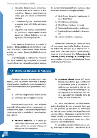 Ergonomia, Saúde e Segurança do Trabalho 
Unisa | Educação a Distância | www.unisa.br 
20 
a) Na ocasião do acidente, era comum que 
operários mais especializados e mais 
experientes fizessem repentinamente 
coisas que um novato normalmente 
não faria; 
b) Comumente algumas das diretrizes de 
segurança foram infringidas ao mesmo 
tempo; 
c) Enquanto esse esforço autodestrutivo 
era processado, alguns operários obri-gavam 
a ir embora do local os seus co-legas 
que tentavam protegê-los. 
Esses aspectos demonstram em parte as 
questões biopsicossociais relacionadas à segu-rança 
do trabalho, aspectos estes difíceis de inter-venção, 
pois tratam da complexidade da mente 
humana. 
A “predisposição a acidentes” na realidade 
não existe segundo alguns estudiosos (principal-mente 
Selling), mas ela encobre em parte algumas 
das causas relacionadas aos fatores humanos, e que 
em ordem decrescente de importância são: 
a) Deficiências físicas (principalmente ór-gãos 
do sentido); 
b) Deficiências psicofísicas; 
c) Deficiências mentais e nervosas; 
d) Preocupações com outros problemas; 
e) Insatisfação com o trabalho da empre-sa; 
f) Atitude contrária à segurança. 
Dessa forma, intervenções devem ser feitas 
a fim de reduzir aspectos facilitadores de aciden-tes 
de trabalho. Para que essas intervenções te-nham 
maior chance de sucesso, uma equipe for-mada 
por profissionais da área da Segurança do 
Trabalho, Saúde, Psicologia e Sociologia deve 
ser montada e gerida em prol do alcance desses 
objetivos prevencionistas. 
Conforme exposto anteriormente nesta 
apostila, para se prevenir acidentes e doenças 
ocupacionais, a atuação dos profissionais preven-cionistas 
deverá ocorrer principalmente na busca 
pela: 
a) Eliminação da prática de atos inseguros; 
b) Eliminação de condições inseguras. 
Deve-se sempre procurar a causa real entre 
as atitudes falhas e as condições inadequadas; em 
todo acidente, pode-se encontrar sempre uma ou 
mais causas básicas atreladas à causa imediata 
que o gerou: 
a) As causas imediatas são os fatores que 
contribuíram diretamente para a ocorrên-cia 
do acidente, por exemplo: colocar parte 
do corpo em local inadequado; 
b) As causas básicas (causa raiz) são os 
fatores preexistentes que contribuíram 
indiretamente para a ocorrência do 
acidente, por exemplo: a falta de trei-namento 
para operar uma máquina ou 
um equipamento, sendo este o motivo 
de o operador ter colocado parte do 
corpo em local inadequado. 
As causas imediatas são um resultado ne-gativo 
da prática de atos inseguros. Estes, por 
sua vez, poderão ser reduzidos ou eliminados 
por meio de uma criteriosa seleção profissional e 
exames médicos adequados, e, posteriormente, 
através da educação e do treinamento contínuo 
(mesmo assim o ser humano muitas vezes é im-previsível 
e de difícil controle). 
As causas básicas estão relacionadas às con-dições 
inseguras de trabalho. Dessa forma, essas 
1.11 Eliminação das Causas de Acidentes 
 