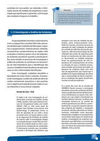 Roger Valentim Abdala 
1.12 Investigação e Análise de Acidentes 
Unisa | Educação a Distância | www.unisa.br 
21 
condições de risco podem ser reduzidas e elimi-nadas 
através de medidas de engenharia e auto-mação 
que aperfeiçoem e garantam a eliminação 
das condições inseguras no trabalho. 
Atenção 
Para haver a prevenção de acidentes e doenças 
ocupacionais, a atuação dos profissionais preven-cionistas 
deverá ocorrer principalmente na busca 
pela eliminação da prática de atos inseguros e 
eliminação de condições inseguras. 
As peculiaridades inerentes a cada indústria, 
como o espaço físico, produto fabricado, proces-sos 
de fabricação (métodos de fabricação, máqui-nas 
e equipamentos), matérias-primas utilizadas, 
características socioeconômicas da região onde 
se localiza a indústria, geram riscos de acidentes. 
Os acidentes acontecem quando a prevenção fa-lha; 
nesse sentido, os processos de investigação e 
análise de acidentes se constituem em ferramen-tas 
de vital importância para a identificação das 
causas e estabelecimento de planos de ação para 
sanar as não conformidades identificadas. 
Uma investigação cuidadosa possibilita a 
descoberta de novos riscos e soluções. O proces-so 
de investigação e análise de acidentes deve ter 
caráter estritamente preventivo e não punitivo, 
com o objetivo principal de levantar todas as cau-sas 
relevantes e nunca buscar culpados. 
Estudo de Caso – EUA 
O relato é de uma investigação de aci-dente 
fatal, ocorrido nos Estados Unidos 
(1986), levada a feito pela National Insti-tute 
for Occupational Safety and Haelth 
(NIOSH, 1997, p. 104), como parte do 
projeto Fatal Accident Circunstances and 
Epidemiology. O acidentado entrou na 
área de operação de um robô e ficou 
prensado entre um braço deste e o pos-te 
de segurança de limitação de rotação 
do mesmo robô. A investigação chegou 
à conclusão de que o maior fator da ocor-rência 
do acidente pode ter sido o com-portamento 
inadequado do acidentado. 
É interessante assinalar que, contradito-riamente 
à afirmação dos relatores, que 
propõem uma série de medidas de pre-venção, 
como enclausuramento (reco-lhido 
em claustro, convento) da zona de 
operação do robô, instalação de painéis 
de controle do robô fora da área de ope-ração 
etc., além da recomendação de não 
utilização dos postes de segurança para 
limitar os movimentos do robô, caso ele 
se “descontrole”, as medidas propostas 
levam ao questionamento da real im-portância 
do comportamento da vítima 
na situação em que o acidente ocorreu. 
Cabe ressaltar que já havia descrições na 
literatura de acidentes fatais com esse 
tipo de equipamento. Isso mostra que o 
problema de responsabilização da vítima 
não é exclusividade do Brasil, respeitan-do- 
se a evolução dos países de primeiro 
mundo no trato de acidentes. 
Se a partir dos anos 30, os estudos de 
HEINRICH fizeram avançar a concepção 
prevalente acerca dos acidentes de fenô-menos 
simples decorrentes de fatores téc-nicos 
a fenômenos um pouco mais com-plexos 
em cuja origem encontravam-se 
também fatores humanos, no Brasil, esta 
concepção deslocou-se no sentido de 
atribuir grande peso aos últimos. Lamen-tavelmente, 
no que diz respeito à gênese 
dos acidentes de trabalho, a concepção 
unicausal, calcada, sobretudo em fatores 
humanos, entendidos como descuido, 
desatenção e negligência, são expressões 
comumente observadas em relatórios de 
análise e investigação de acidentes ten-denciosos, 
que dificultam a reconstrução 
dos fatos como eles realmente acontece-ram, 
no interior da maioria das empresas. 
(BINDER, 1997, p. 69-92). 
 