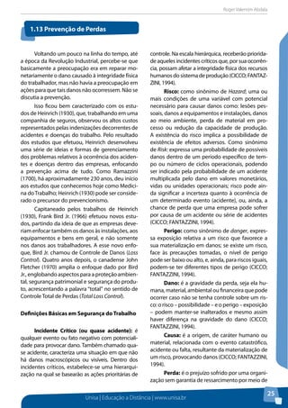 Roger Valentim Abdala 
Unisa | Educação a Distância | www.unisa.br 
25 
Voltando um pouco na linha do tempo, até 
a época da Revolução Industrial, percebe-se que 
basicamente a preocupação era em reparar mo-netariamente 
o dano causado à integridade física 
do trabalhador, mas não havia a preocupação em 
ações para que tais danos não ocorressem. Não se 
discutia a prevenção. 
Isso ficou bem caracterizado com os estu-dos 
de Heinrich (1930), que, trabalhando em uma 
companhia de seguros, observou os altos custos 
representados pelas indenizações decorrentes de 
acidentes e doenças do trabalho. Pelo resultado 
dos estudos que efetuou, Heinrich desenvolveu 
uma série de ideias e formas de gerenciamento 
dos problemas relativos à ocorrência dos aciden-tes 
e doenças dentro das empresas, enfocando 
a prevenção acima de tudo. Como Ramazzini 
(1700), há aproximadamente 230 anos, deu início 
aos estudos que conhecemos hoje como Medici-na 
do Trabalho; Heinrich (1930) pode ser conside-rado 
o precursor do prevencionismo. 
Capitaneado pelos trabalhos de Heinrich 
(1930), Frank Bird Jr. (1966) efetuou novos estu-dos, 
partindo da ideia de que as empresas deve-riam 
enfocar também os danos às instalações, aos 
equipamentos e bens em geral, e não somente 
nos danos aos trabalhadores. A esse novo enfo-que, 
Bird Jr. chamou de Controle de Danos (Loss 
Control). Quatro anos depois, o canadense John 
Fletcher (1970) amplia o enfoque dado por Bird 
Jr., englobando aspectos para a proteção ambien-tal, 
segurança patrimonial e segurança do produ-to, 
acrescentando a palavra “total” no sentido de 
Controle Total de Perdas (Total Loss Control). 
Definições Básicas em Segurança do Trabalho 
Incidente Crítico (ou quase acidente): é 
qualquer evento ou fato negativo com potenciali-dade 
para provocar dano. Também chamado qua-se 
acidente, caracteriza uma situação em que não 
há danos macroscópicos ou visíveis. Dentro dos 
incidentes críticos, estabelece-se uma hierarqui-zação 
na qual se basearão as ações prioritárias de 
controle. Na escala hierárquica, receberão priorida-de 
aqueles incidentes críticos que, por sua ocorrên-cia, 
possam afetar a integridade física dos recursos 
humanos do sistema de produção (CICCO; FANTAZ-ZINI, 
1994). 
Risco: como sinônimo de Hazard; uma ou 
mais condições de uma variável com potencial 
necessário para causar danos como: lesões pes-soais, 
danos a equipamentos e instalações, danos 
ao meio ambiente, perda de material em pro-cesso 
ou redução da capacidade de produção. 
A existência do risco implica a possibilidade de 
existência de efeitos adversos. Como sinônimo 
de Risk: expressa uma probabilidade de possíveis 
danos dentro de um período específico de tem-po 
ou número de ciclos operacionais, podendo 
ser indicado pela probabilidade de um acidente 
multiplicada pelo dano em valores monetários, 
vidas ou unidades operacionais; risco pode ain-da 
significar a incerteza quanto à ocorrência de 
um determinado evento (acidente), ou, ainda, a 
chance de perda que uma empresa pode sofrer 
por causa de um acidente ou série de acidentes 
(CICCO; FANTAZZINI, 1994). 
Perigo: como sinônimo de danger, expres-sa 
exposição relativa a um risco que favorece a 
sua materialização em danos; se existe um risco, 
face às precauções tomadas, o nível de perigo 
pode ser baixo ou alto, e, ainda, para riscos iguais, 
podem-se ter diferentes tipos de perigo (CICCO; 
FANTAZZINI, 1994). 
Dano: é a gravidade da perda, seja ela hu-mana, 
material, ambiental ou financeira que pode 
ocorrer caso não se tenha controle sobre um ris-co: 
o risco – possibilidade – e o perigo – exposição 
– podem manter-se inalterados e mesmo assim 
haver diferença na gravidade do dano (CICCO; 
FANTAZZINI, 1994). 
Causa: é a origem, de caráter humano ou 
material, relacionada com o evento catastrófico, 
acidente ou falta, resultante da materialização de 
um risco, provocando danos (CICCO; FANTAZZINI, 
1994). 
Perda: é o prejuízo sofrido por uma organi-zação 
sem garantia de ressarcimento por meio de 
1.13 Prevenção de Perdas 
 
