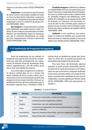 Ergonomia, Saúde e Segurança do Trabalho 
seguros ou de outros meios (CICCO; FANTAZZINI, 
1994). 
Quadro 2 – A escala de Fletcher. 
Unisa | Educação a Distância | www.unisa.br 
26 
Segurança: é a situação em que há isenção 
de riscos. Como a eliminação completa de todos 
os riscos é praticamente impossível, a segurança 
passa a ser um compromisso de proteção relativa 
à exposição a riscos. É o antônimo de perigo (CIC-CO; 
FANTAZZINI, 1994). 
Ato Inseguro: é comportamentos emitidos 
pelo trabalhador que podem levá-lo a sofrer aci-dente. 
Os atos inseguros são praticados por traba-lhadores 
que desrespeitam regras de segurança, 
que não as conhecem devidamente, ou, ainda, 
que têm comportamento contrário à prevenção 
(CICCO; FANTAZZINI, 1994). 
Condição Insegura: é deficiências, defeitos 
ou irregularidades técnicas na empresa que cons-tituem 
riscos para a integridade física do trabalha-dor, 
para sua saúde e para os bens materiais dela. 
As condições inseguras são deficiências, como: 
defeito de instalações ou de equipamentos, falta 
de proteção em máquinas, má iluminação, ex-cesso 
de calor ou frio, umidade, gases, vapores e 
poeiras nocivos e muitas outras condições insatis-fatórias 
do próprio ambiente de trabalho (CICCO; 
FANTAZZINI, 1994). 
Acidente: é uma ocorrência, uma pertur-bação 
no sistema de trabalho, que ocasionando 
danos pessoais ou materiais impede o alcance do 
objetivo do trabalho (CICCO; FANTAZZINI, 1994). 
1.14 Implantação de Programas de Segurança 
Antes da implantação de um método ou 
programa novo, seja de que área ele for, é impor-tante 
que seja feito primeiramente um mapea-mento 
da situação inicial da organização (diag-nóstico 
organizacional), a fim de verificar quais 
são as reais necessidades da empresa. 
Se já existe algum programa em andamen-to, 
deve-se analisar para ver se o mesmo está 
sendo realizado de forma correta e eficaz. Isso é 
possível por meio da caracterização de perfis dos 
programas de prevenção existentes. Para que um 
perfil possa fornecer de forma adequada essas in-formações, 
segundo Cicco e Fantazzini (1994), o 
mesmo deve ser dividido em seções que conte-nham 
os vários itens ou pontos que possam ser 
abrangidos pelo programa de prevenção. 
Para esses itens, são formuladas algumas 
questões, as quais quando respondidas permiti-rão 
determinar o grau de execução ou de implan-tação 
em que se encontra o programa analisado. 
É necessário, portanto, adotar uma escala de ava-liação 
a qual permita a gradação do item que foi 
implantado. A escala sugerida por Fletcher (apud 
CICCO; FANTAZZINI, 1994) está apresentada no 
Quadro 2. 
GRAU ESCALA DESCRIÇÃO 
5 Excelente Totalmente implantado e totalmente efetivo. 
4 Bom Satisfatoriamente implantado e efetivo. 
3 Regular Implantado, mas não satisfatoriamente. 
2 Fraco Parcialmente implantado, mas não satisfatoriamente, existem 
pontos a melhorar. 
1 Insatisfatório Algumas tentativas foram feitas, mas sem implantação efetiva. 
0 Inexistente Nada foi feito até o momento. 
 