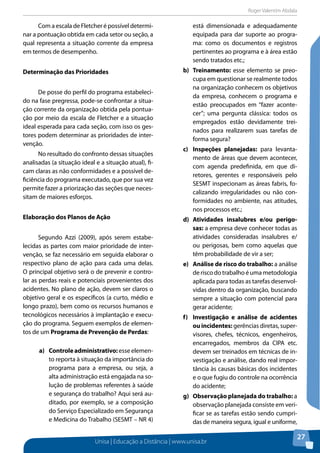 Roger Valentim Abdala 
Unisa | Educação a Distância | www.unisa.br 
27 
Com a escala de Fletcher é possível determi-nar 
a pontuação obtida em cada setor ou seção, a 
qual representa a situação corrente da empresa 
em termos de desempenho. 
Determinação das Prioridades 
De posse do perfil do programa estabeleci-do 
na fase pregressa, pode-se confrontar a situa-ção 
corrente da organização obtida pela pontua-ção 
por meio da escala de Fletcher e a situação 
ideal esperada para cada seção, com isso os ges-tores 
podem determinar as prioridades de inter-venção. 
No resultado do confronto dessas situações 
analisadas (a situação ideal e a situação atual), fi-cam 
claras as não conformidades e a possível de-ficiência 
do programa executado, que por sua vez 
permite fazer a priorização das seções que neces-sitam 
de maiores esforços. 
Elaboração dos Planos de Ação 
Segundo Azzi (2009), após serem estabe-lecidas 
as partes com maior prioridade de inter-venção, 
se faz necessário em seguida elaborar o 
respectivo plano de ação para cada uma delas. 
O principal objetivo será o de prevenir e contro-lar 
as perdas reais e potenciais provenientes dos 
acidentes. No plano de ação, devem ser claros o 
objetivo geral e os específicos (a curto, médio e 
longo prazo), bem como os recursos humanos e 
tecnológicos necessários à implantação e execu-ção 
do programa. Seguem exemplos de elemen-tos 
de um Programa de Prevenção de Perdas: 
a) Controle administrativo: esse elemen-to 
reporta à situação da importância do 
programa para a empresa, ou seja, a 
alta administração está engajada na so-lução 
de problemas referentes à saúde 
e segurança do trabalho? Aqui será au-ditado, 
por exemplo, se a composição 
do Serviço Especializado em Segurança 
e Medicina do Trabalho (SESMT – NR 4) 
está dimensionada e adequadamente 
equipada para dar suporte ao progra-ma: 
como os documentos e registros 
pertinentes ao programa e à área estão 
sendo tratados etc.; 
b) Treinamento: esse elemento se preo-cupa 
em questionar se realmente todos 
na organização conhecem os objetivos 
da empresa, conhecem o programa e 
estão preocupados em “fazer aconte-cer”; 
uma pergunta clássica: todos os 
empregados estão devidamente trei-nados 
para realizarem suas tarefas de 
forma segura? 
c) Inspeções planejadas: para levanta-mento 
de áreas que devem acontecer, 
com agenda predefinida, em que di-retores, 
gerentes e responsáveis pelo 
SESMT inspecionam as áreas fabris, fo-calizando 
irregularidades ou não con-formidades 
no ambiente, nas atitudes, 
nos processos etc.; 
d) Atividades insalubres e/ou perigo-sas: 
a empresa deve conhecer todas as 
atividades consideradas insalubres e/ 
ou perigosas, bem como aquelas que 
têm probabilidade de vir a ser; 
e) Análise de risco do trabalho: a análise 
de risco do trabalho é uma metodologia 
aplicada para todas as tarefas desenvol-vidas 
dentro da organização, buscando 
sempre a situação com potencial para 
gerar acidente; 
f) Investigação e análise de acidentes 
ou incidentes: gerências diretas, super-visores, 
chefes, técnicos, engenheiros, 
encarregados, membros da CIPA etc. 
devem ser treinados em técnicas de in-vestigação 
e análise, dando real impor-tância 
às causas básicas dos incidentes 
e o que fugiu do controle na ocorrência 
do acidente; 
g) Observação planejada do trabalho: a 
observação planejada consiste em veri-ficar 
se as tarefas estão sendo cumpri-das 
de maneira segura, igual e uniforme, 
 