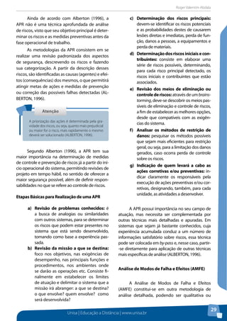 Roger Valentim Abdala 
Unisa | Educação a Distância | www.unisa.br 
29 
Ainda de acordo com Alberton (1996), a 
APR não é uma técnica aprofundada de análise 
de riscos, visto que seu objetivo principal é deter-minar 
os riscos e as medidas preventivas antes da 
fase operacional de trabalho. 
As metodologias da APR consistem em se 
realizar uma revisão padronizada dos aspectos 
de segurança, descrevendo os riscos e fazendo 
sua categorização. A partir da descrição desses 
riscos, são identificadas as causas (agentes) e efei-tos 
(consequências) dos mesmos, o que permitirá 
atingir metas de ações e medidas de prevenção 
ou correção das possíveis falhas detectadas (AL-BERTON, 
1996). 
Segundo Alberton (1996), a APR tem sua 
maior importância na determinação de medidas 
de controle e prevenção de riscos já a partir do iní-cio 
operacional do sistema, permitindo revisões de 
projeto em tempo hábil, no sentido de oferecer a 
maior segurança possível, além de definir respon-sabilidades 
no que se refere ao controle de riscos. 
Etapas Básicas para Realização de uma APR 
a) Revisão de problemas conhecidos: é 
a busca de analogias ou similaridades 
com outros sistemas, para se determinar 
os riscos que podem estar presentes no 
sistema que está sendo desenvolvido, 
tomando como base a experiência pas-sada. 
b) Revisão da missão a que se destina: 
foco nos objetivos, nas exigências de 
desempenho, nas principais funções e 
procedimentos, nos ambientes onde 
se darão as operações etc. Consiste fi-nalmente 
em estabelecer os limites 
de atuação e delimitar o sistema que a 
missão irá abranger: a que se destina? 
o que envolve? quem envolve? como 
será desenvolvida? 
c) Determinação dos riscos principais: 
devem-se identificar os riscos potenciais 
e as probabilidades destes de causarem 
lesões diretas e imediatas, perda de fun-ção, 
danos a pessoas, a equipamentos e 
perda de materiais. 
d) Determinação dos riscos iniciais e con-tribuintes: 
consiste em elaborar uma 
série de riscos possíveis, determinando, 
para cada risco principal detectado, os 
riscos iniciais e contribuintes que estão 
associados. 
e) Revisão dos meios de eliminação ou 
controle de riscos: através de um brains-torming, 
deve-se descobrir os meios pas-síveis 
de eliminação e controle de riscos, 
a fim de estabelecer as melhores opções, 
desde que compatíveis com as exigên-cias 
do sistema. 
f) Analisar os métodos de restrição de 
danos: pesquisar os métodos possíveis 
que sejam mais eficientes para restrição 
geral, ou seja, para a limitação dos danos 
gerados, caso ocorra perda de controle 
sobre os riscos. 
g) Indicação de quem levará a cabo as 
ações corretivas e/ou preventivas: in-dicar 
claramente os responsáveis pela 
execução de ações preventivas e/ou cor-retivas, 
designando, também, para cada 
unidade, as atividades a desenvolver. 
A APR possui importância no seu campo de 
atuação, mas necessita ser complementada por 
outras técnicas mais detalhadas e apuradas. Em 
sistemas que sejam já bastante conhecidos, cuja 
experiência acumulada conduz a um número de 
informações satisfatório sobre riscos, essa técnica 
pode ser colocada em by-pass e, nesse caso, partir- 
-se diretamente para aplicação de outras técnicas 
mais específicas de análise (ALBERTON, 1996). 
Análise de Modos de Falha e Efeitos (AMFE) 
A Análise de Modos de Falha e Efeitos 
(AMFE) constitui-se em outra metodologia de 
análise detalhada, podendo ser qualitativa ou 
Atenção 
A priorização das ações é determinada pela gra-vidade 
dos riscos, ou seja, quanto mais prejudicial 
ou maior for o risco, mais rapidamente o mesmo 
deverá ser solucionado (ALBERTON, 1996). 
 