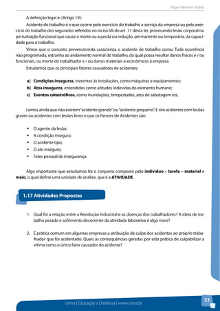 Roger Valentim Abdala 
A definição legal é: (Artigo 19): 
Acidente do trabalho é o que ocorre pelo exercício do trabalho a serviço da empresa ou pelo exer-cício 
do trabalho dos segurados referidos no inciso VII do art. 11 desta lei, provocando lesão corporal ou 
perturbação funcional que cause a morte ou a perda ou redução, permanente ou temporária, da capaci-dade 
para o trabalho. 
Vimos que o conceito prevencionista caracteriza o acidente de trabalho como: Toda ocorrência 
não programada, estranha ao andamento normal do trabalho, da qual possa resultar danos físicos e / ou 
funcionais, ou morte do trabalhador e / ou danos materiais e econômicos à empresa. 
Unisa | Educação a Distância | www.unisa.br 
33 
Estudamos que os principais fatores causadores de acidentes: 
a) Condições inseguras, inerentes às instalações, como máquinas e equipamentos; 
b) Atos inseguros, entendidos como atitudes indevidas do elemento humano; 
c) Eventos catastróficos, como inundações, tempestades, atos de sabotagem etc. 
Lemos ainda que não existem “acidente grande” ou “acidente pequeno”. E sim acidentes com lesões 
graves ou acidentes com lesões leves e que os Fatores de Acidentes são: 
ƒƒO agente da lesão; 
ƒƒA condição insegura; 
ƒƒO acidente tipo; 
ƒƒO ato inseguro; 
ƒƒFator pessoal de insegurança. 
Algo importante que estudamos foi o conjunto composto pelo indivíduo – tarefa – material e 
meio, o qual define uma unidade de análise, que é a ATIVIDADE. 
1.17 Atividades Propostas 
1. Qual foi a relação entre a Revolução Industrial e as doenças dos trabalhadores? A ideia de tra-balho 
pesado e sofrimento decorrente da atividade laborativa é algo novo? 
2. É prática comum em algumas empresas a atribuição da culpa dos acidentes ao próprio traba-lhador 
que foi acidentado. Quais as consequências geradas por esta prática de culpabilizar a 
vítima como o único fator causador do acidente? 
 