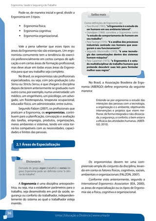 Ergonomia, Saúde e Segurança do Trabalho 
Saiba mais 
Outras definições de Ergonomia são: 
• Para Murrel (1965), “a Ergonomia é o estudo do 
ser humano em seu ambiente laboral”; 
• Grandjean (1969) considera a Ergonomia como 
“o estudo do comportamento do homem em 
seu trabalho”; 
• Para Faverge (1970), “é a análise dos processos 
industriais centrado nos homens que asse-guram 
o seu funcionamento”; 
• Segundo Montmollin (1970), “é uma tecnolo-gia 
das comunicações dentro dos sistemas 
homem-máquina”; 
• Para Cazamian (1973), “a Ergonomia é o estu-do 
multidisciplinar do trabalho humano que 
pretende descobrir suas leis para formular 
melhor suas regras”. 
Unisa | Educação a Distância | www.unisa.br 
36 
Pode-se, de maneira inicial e geral, dividir a 
Ergonomia em 3 tipos: 
ƒƒErgonomia física; 
ƒƒErgonomia cognitiva; 
ƒƒErgonomia organizacional. 
Vale a pena salientar que esses tipos ou 
áreas da Ergonomia não são estanques. Um ergo-nomista 
comumente tem a tendência do exercí-cio 
preferencialmente em certos campos de apli-cação 
e em certas áreas de formação profissional, 
mas deve atuar em todas essas áreas da Ergono-mia 
para que seu trabalho seja completo. 
No Brasil, os ergonomistas são profissionais 
especializados, ou seja, com pós-graduação Latu 
Sensu ou Strictu Sensu, e que chegam à disciplina 
depois de terem anteriormente se graduado num 
outro curso, por exemplo, numa universidade: um 
médico, um engenheiro, um psicólogo, um advo-gado, 
um fisioterapeuta, terapeuta ocupacional, 
educador físico, um administrador, entre outros. 
Segundo Falzon (2007), os profissionais que 
praticam a Ergonomia, os ergonomistas, contri-buem 
para a planificação, concepção e avaliação 
das tarefas, empregos, produtos, organizações, 
meios ambientes e sistemas, tendo em vista tor-ná- 
los compatíveis com as necessidades, capaci-dades 
e limites das pessoas. 
No Brasil, a Associação Brasileira de Ergo-nomia 
(ABERGO) define ergonomia da seguinte 
maneira: 
Entende-se por ergonomia o estudo das 
interações das pessoas com a tecnologia, 
a organização e o ambiente, objetivando 
intervenções e projetos que visem me-lhorar, 
de forma integrada e não-dissocia-da, 
a segurança, o conforto, o bem-estar e 
a eficácia das atividades humanas. (ABER-GO, 
2010). 
2.1 Áreas de Especialização 
A Ergonomia é uma disciplina antropocên-trica, 
ou seja, visa a estabelecer parâmetros para o 
trabalho, seja desenvolvido em prol da saúde, se-gurança 
ou conforto do trabalhador, independen-temente 
do sistema ao qual o trabalhador esteja 
inserido. 
Os ergonomistas devem ter uma com-preensão 
ampla do conjunto da disciplina, levan-do 
em conta os fatores físicos, cognitivos, sociais, 
ambientais e organizacionais (FALZON, 2007). 
Conforme visto anteriormente, segundo a 
International Ergonomics Association (IEA, 2000), 
as áreas de especialização ou os tipos de Ergono-mia 
são a física, cognitiva e organizacional. 
Dicionário 
Derivada do grego ergon (trabalho) e nomos (re-gras), 
Ergonomia pode ser definida como “a ciên-cia 
do trabalho”. 
 